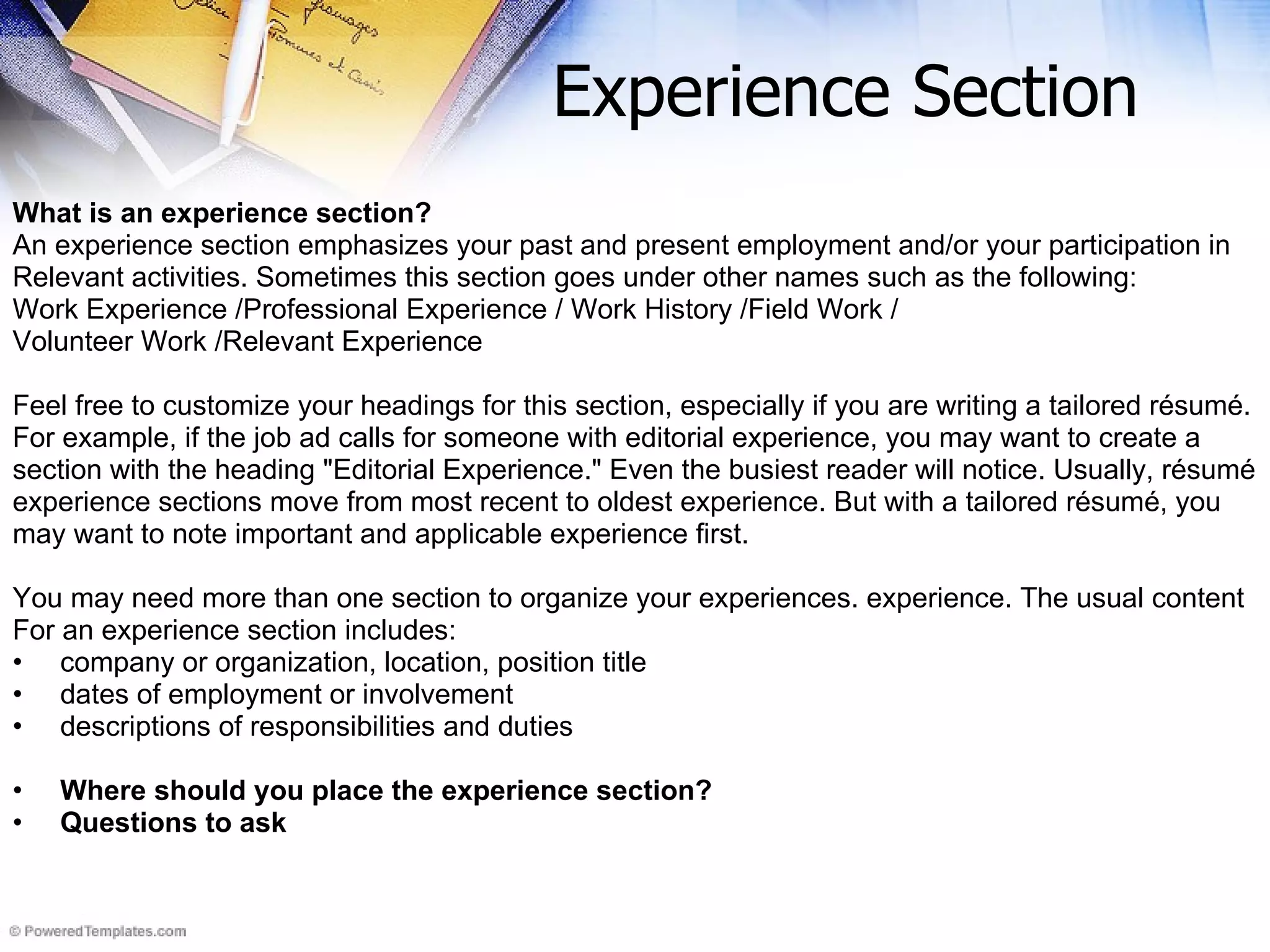 Experience Section What is an experience section? An experience section emphasizes your past and present employment and/or your participation in  Relevant activities. Sometimes this section goes under other names such as the following: Work Experience /Professional Experience / Work History /Field Work / Volunteer Work /Relevant Experience Feel free to customize your headings for this section, especially if you are writing a tailored résumé.  For example, if the job ad calls for someone with editorial experience, you may want to create a  section with the heading &quot;Editorial Experience.&quot; Even the busiest reader will notice. Usually, résumé  experience sections move from most recent to oldest experience. But with a tailored résumé, you may want to note important and applicable experience first. You may need more than one section to organize your experiences. experience. The usual content For an experience section includes: company or organization, location, position title  dates of employment or involvement  descriptions of responsibilities and duties Where should you place the experience section? Questions to ask 