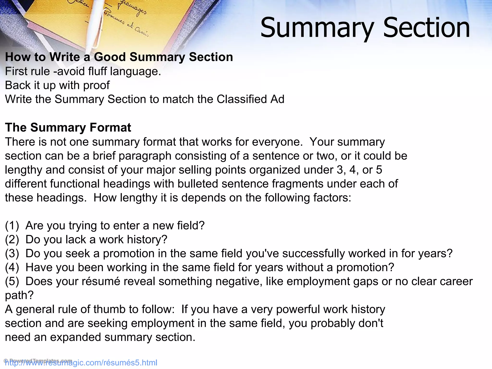 How to Write a Good Summary Section First rule -avoid fluff language.   Back it up with proof Write the Summary Section to match the Classified Ad The Summary Format There is not one summary format that works for everyone.  Your summary section can be a brief paragraph consisting of a sentence or two, or it could be lengthy and consist of your major selling points organized under 3, 4, or 5 different functional headings with bulleted sentence fragments under each of these headings.  How lengthy it is depends on the following factors: (1)  Are you trying to enter a new field?   (2)  Do you lack a work history?  (3)  Do you seek a promotion in the same field you've successfully worked in for years?  (4)  Have you been working in the same field for years without a promotion?  (5)  Does your résumé reveal something negative, like employment gaps or no clear career path?  A general rule of thumb to follow:  If you have a very powerful work history section and are seeking employment in the same field, you probably don't need an expanded summary section.   http://www.resumagic.com/résumés5.html Summary Section 
