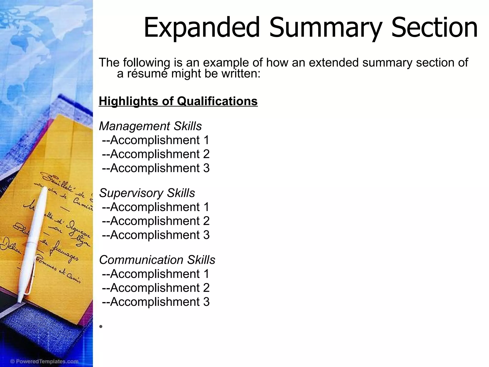 The following is an example of how an extended summary section of a résumé might be written: Highlights of Qualifications Management Skills --Accomplishment 1 --Accomplishment 2 --Accomplishment 3 Supervisory Skills --Accomplishment 1 --Accomplishment 2 --Accomplishment 3 Communication Skills --Accomplishment 1 --Accomplishment 2 --Accomplishment 3 Expanded Summary Section 