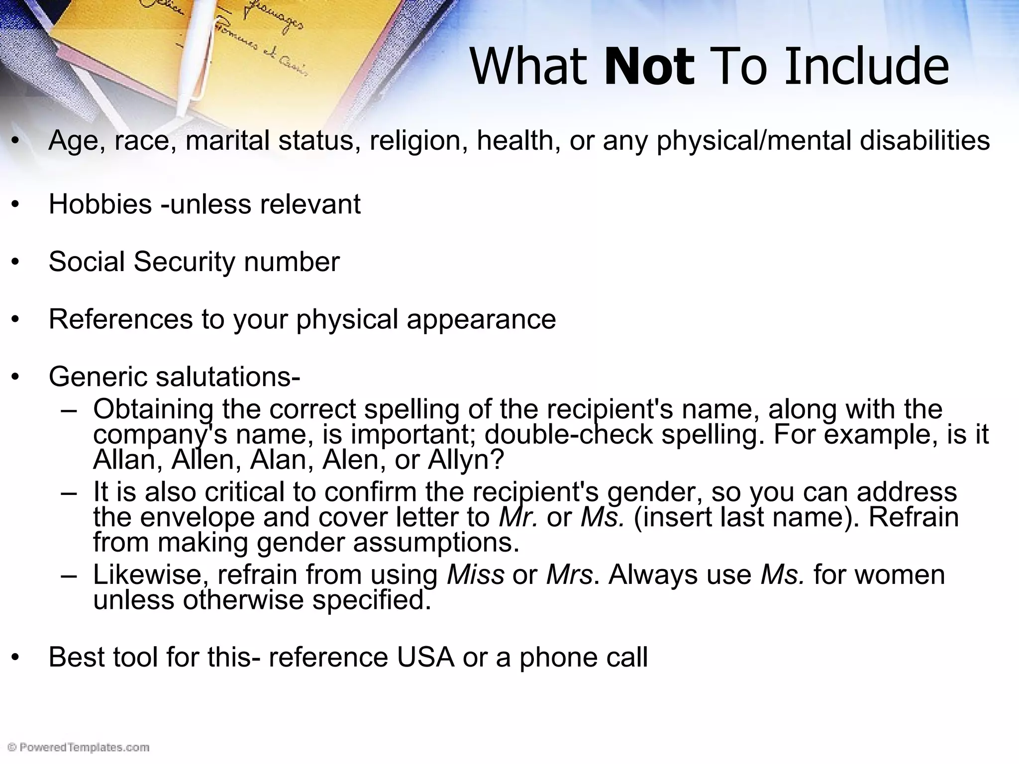 What  Not  To Include Age, race, marital status, religion, health, or any physical/mental disabilities Hobbies -unless relevant  Social Security number References to your physical appearance  Generic salutations- Obtaining the correct spelling of the recipient's name, along with the company's name, is important; double-check spelling. For example, is it Allan, Allen, Alan, Alen, or Allyn? It is also critical to confirm the recipient's gender, so you can address the envelope and cover letter to  Mr.  or  Ms.  (insert last name). Refrain from making gender assumptions.  Likewise, refrain from using  Miss  or  Mrs . Always use  Ms.  for women unless otherwise specified. Best tool for this- reference USA or a phone call 