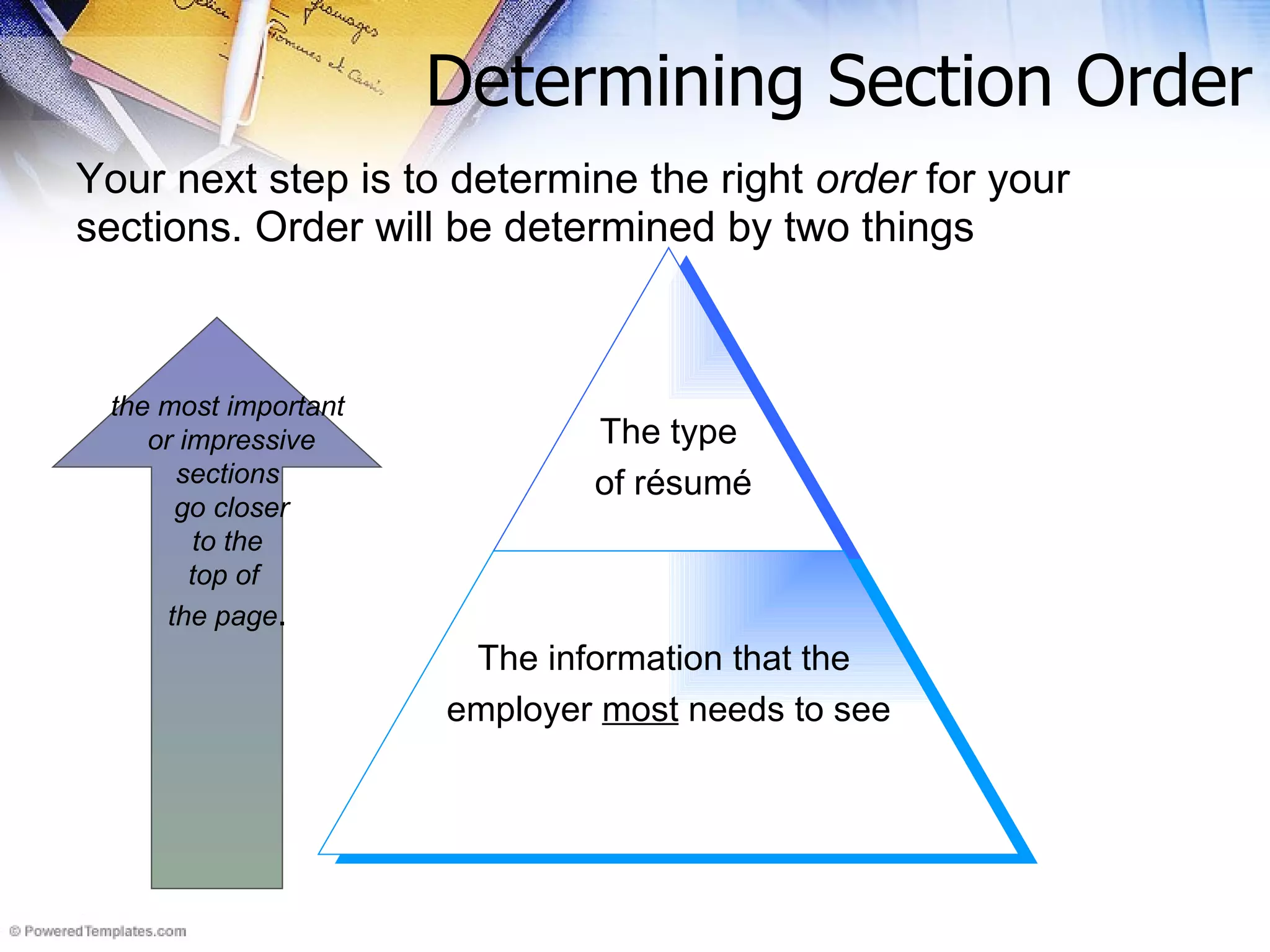 Determining Section Order Your next step is to determine the right  order  for your sections. Order will be determined by two things the most important or impressive sections go closer to the  top of  the page . The type of résumé The information that the  employer  most  needs to see 