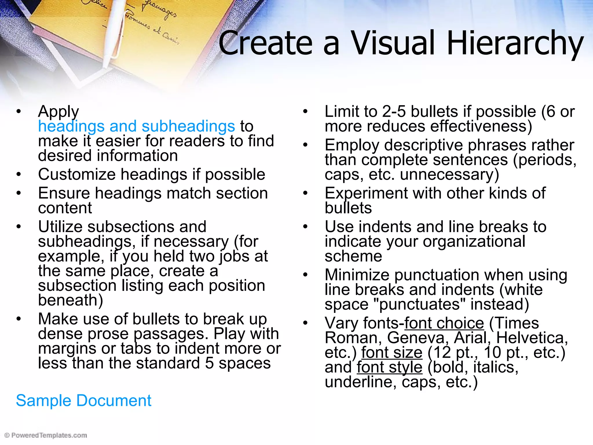 Create a Visual Hierarchy Apply  headings and subheadings  to make it easier for readers to find desired information  Customize headings if possible  Ensure headings match section content Utilize subsections and subheadings, if necessary (for example, if you held two jobs at the same place, create a subsection listing each position beneath) Make use of bullets to break up dense prose passages. Play with margins or tabs to indent more or less than the standard 5 spaces Sample Document Limit to 2-5 bullets if possible (6 or more reduces effectiveness) Employ descriptive phrases rather than complete sentences (periods, caps, etc. unnecessary) Experiment with other kinds of bullets Use indents and line breaks to indicate your organizational scheme  Minimize punctuation when using line breaks and indents (white space &quot;punctuates&quot; instead) Vary fonts- font choice  (Times Roman, Geneva, Arial, Helvetica, etc.)  font size  (12 pt., 10 pt., etc.) and  font style  (bold, italics, underline, caps, etc.)   