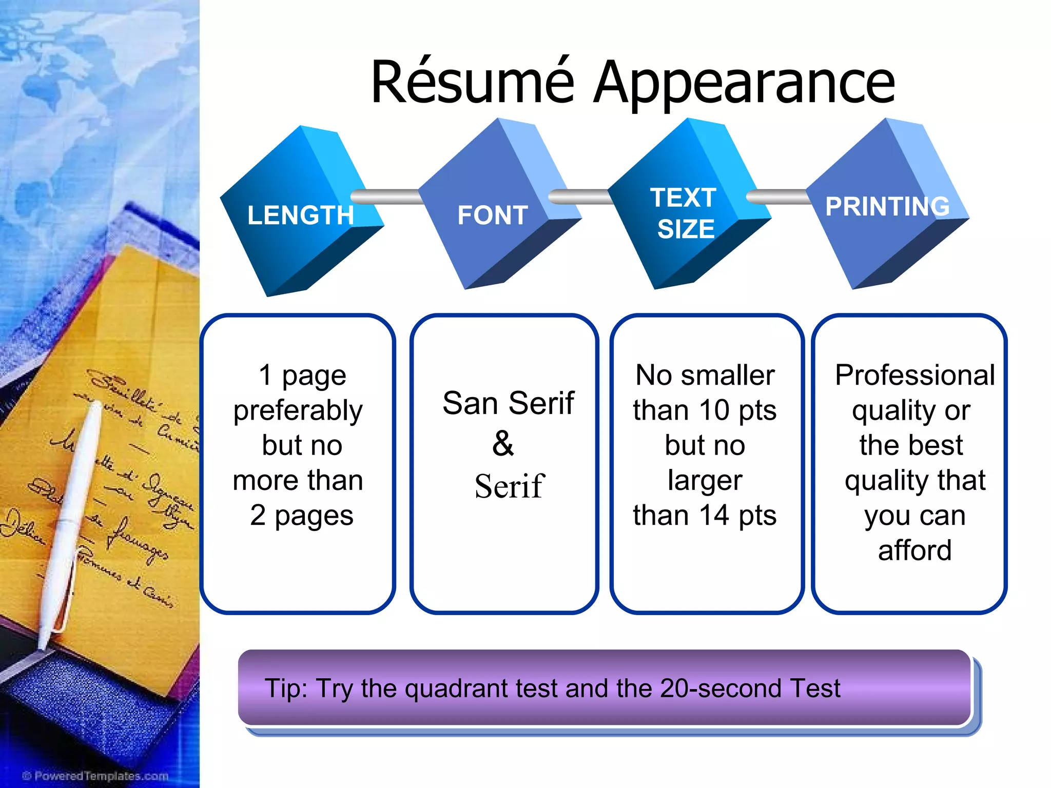 TEXT TEXT TEXT Ré sum é Appearance   No smaller than 10 pts but no larger than 14 pts 1 page preferably  but no more than  2 pages San Serif &  Serif FONT TEXT SIZE PRINTING Professional quality or  the best  quality that you can afford LENGTH Tip: Try the quadrant test and the 20-second Test 