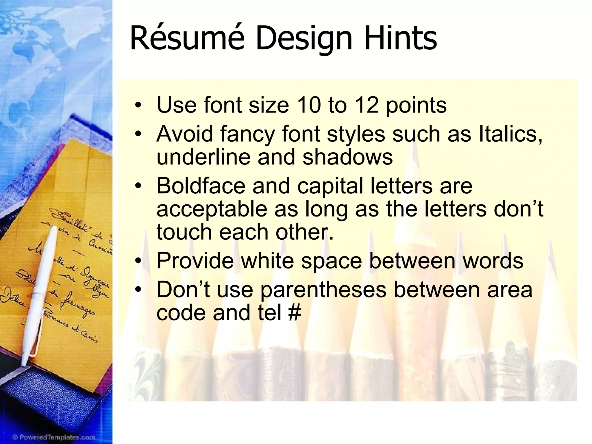 R ésumé  Design Hints Use font size 10 to 12 points Avoid fancy font styles such as Italics, underline and shadows Boldface and capital letters are acceptable as long as the letters don’t touch each other. Provide white space between words  Don’t use parentheses between area code and tel # 