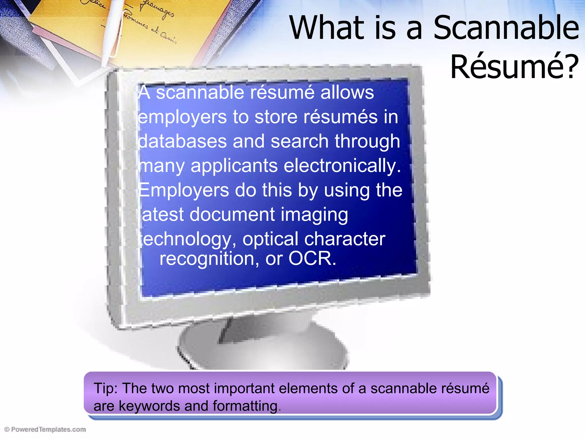 What is a Scannable R ésumé ? A scannable résumé allows employers to store résumés in databases and search through many applicants electronically. Employers do this by using the latest document imaging technology, optical character recognition, or OCR.   Tip: The two most important elements of a scannable résumé are keywords and formatting . 