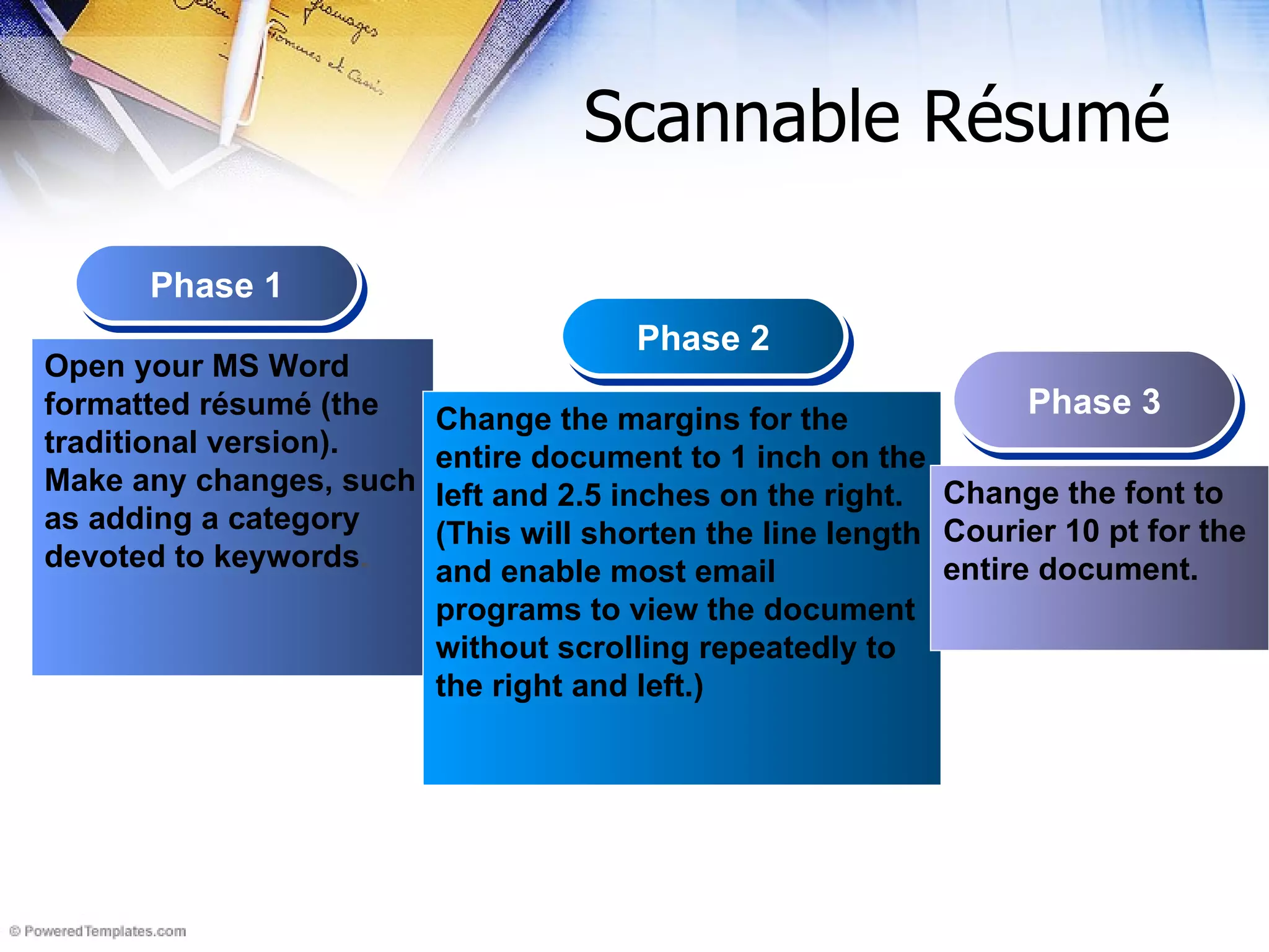 Scannable Résumé   Phase 1 Phase 2 Phase 3 Open your MS Word formatted résumé (the traditional version). Make any changes, such as adding a category devoted to keywords . Change the margins for the entire document to 1 inch on the left and 2.5 inches on the right. (This will shorten the line length and enable most email programs to view the document without scrolling repeatedly to the right and left.) Change the font to Courier 10 pt for the entire document. 