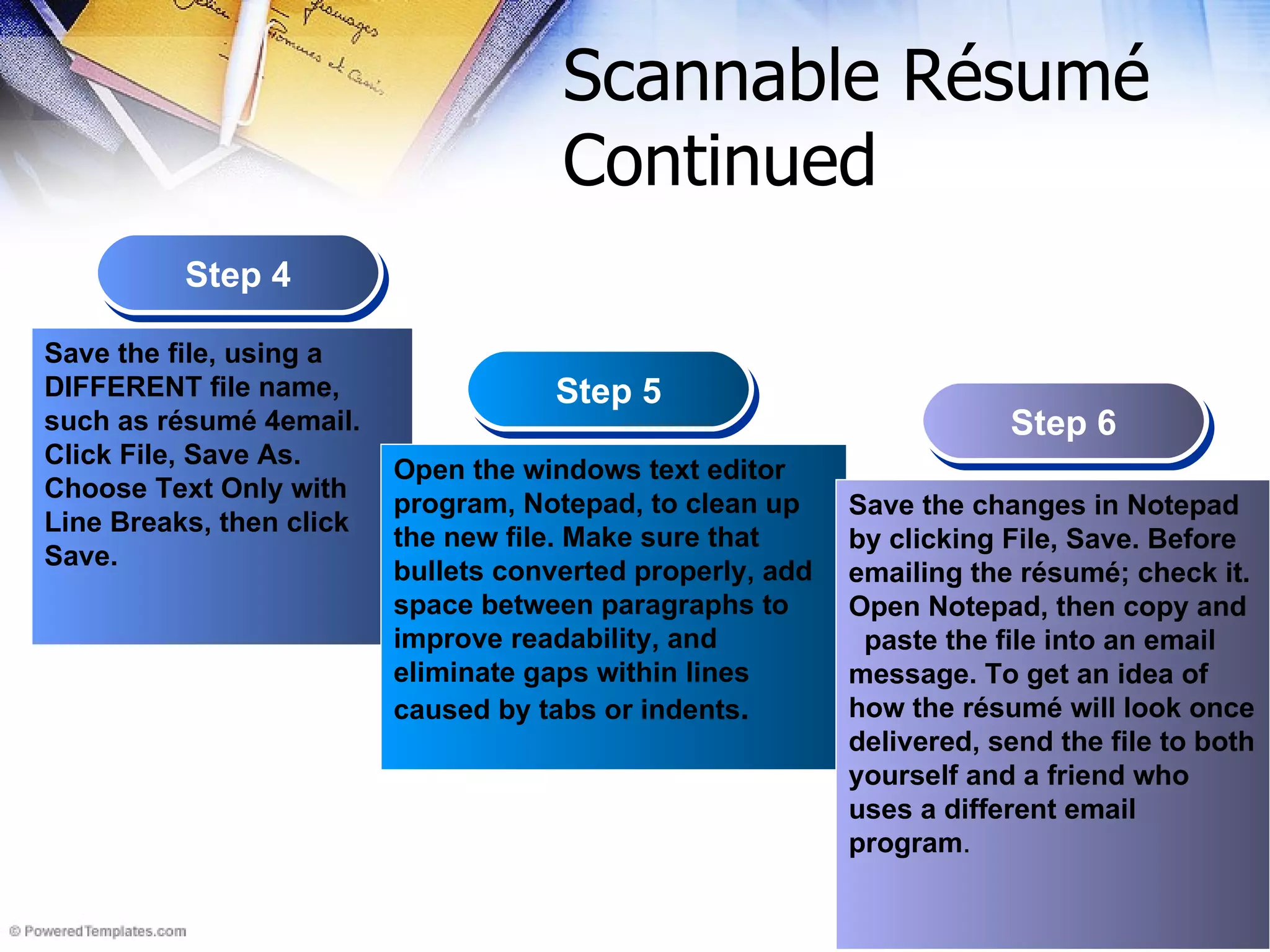 Scannable R ésumé  Continued Step 4 Step 5 Step 6 Save the file, using a DIFFERENT file name, such as résumé 4email. Click File, Save As. Choose Text Only with Line Breaks, then click Save.   Open the windows text editor program, Notepad, to clean up the new file. Make sure that bullets converted properly, add space between paragraphs to improve readability, and eliminate gaps within lines caused by tabs or indents . Save the changes in Notepad by clicking File, Save. Before emailing the résumé; check it. Open Notepad, then copy and  paste the file into an email message. To get an idea of how the résumé will look once delivered, send the file to both yourself and a friend who uses a different email program . 