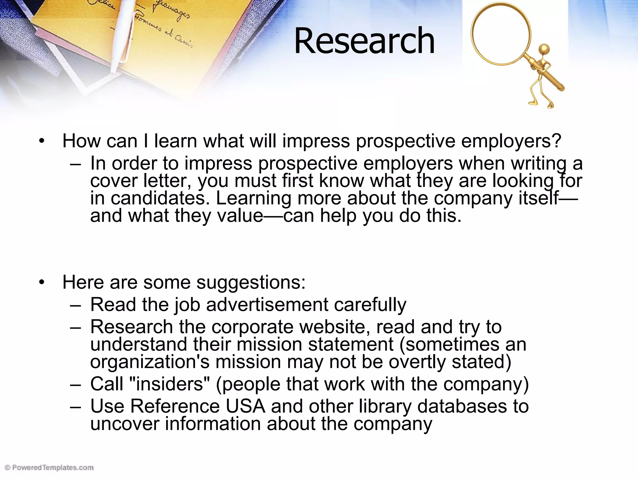 Research How can I learn what will impress prospective employers? In order to impress prospective employers when writing a cover letter, you must first know what they are looking for in candidates. Learning more about the company itself—and what they value—can help you do this.  Here are some suggestions: Read the job advertisement carefully  Research the corporate website, read and try to understand their mission statement (sometimes an organization's mission may not be overtly stated)  Call &quot;insiders&quot; (people that work with the company)  Use Reference USA and other library databases to uncover information about the company 