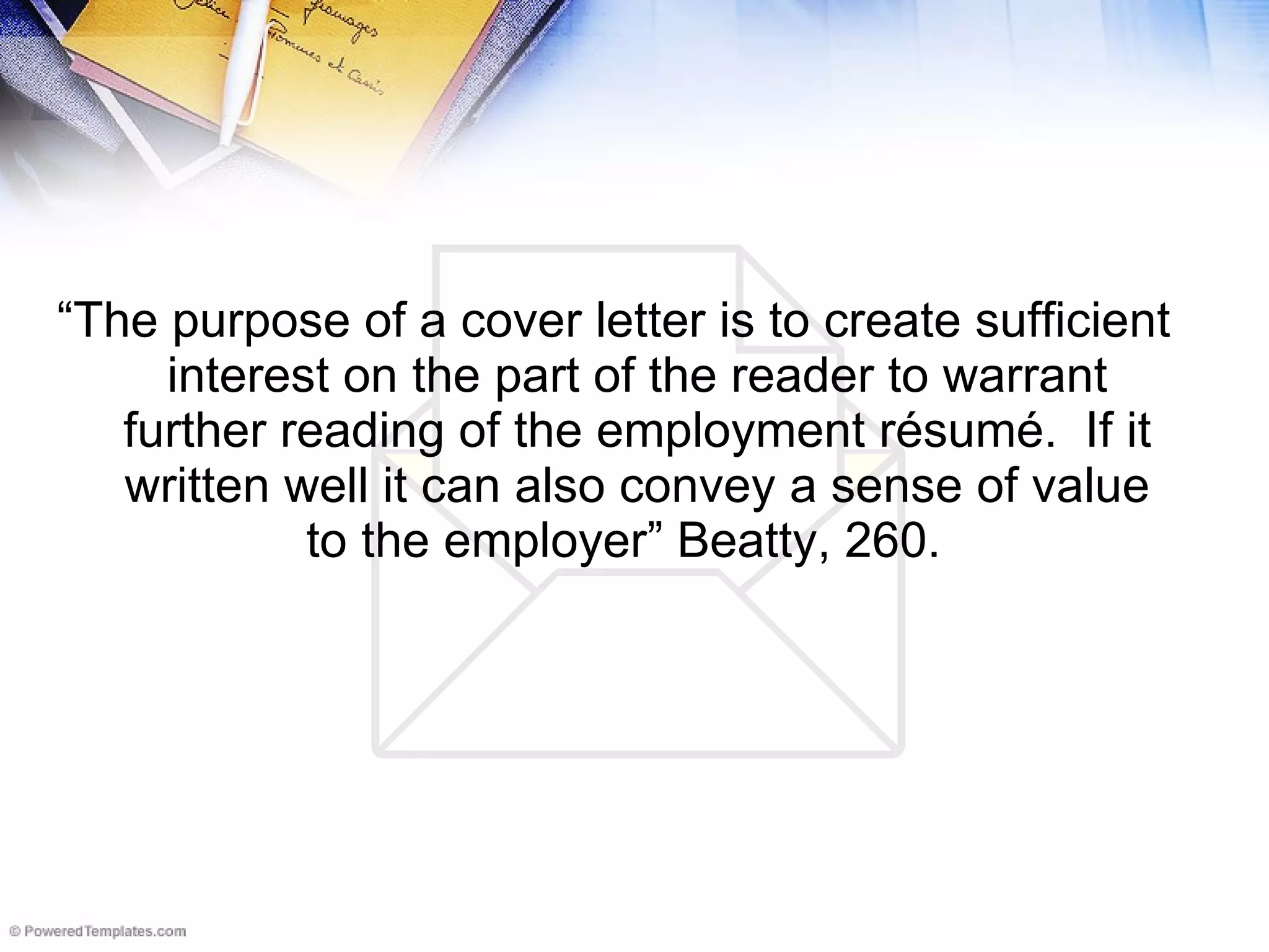 “ The purpose of a cover letter is to create sufficient interest on the part of the reader to warrant further reading of the employment résumé.  If it written well it can also convey a sense of value to the employer” Beatty, 260.   