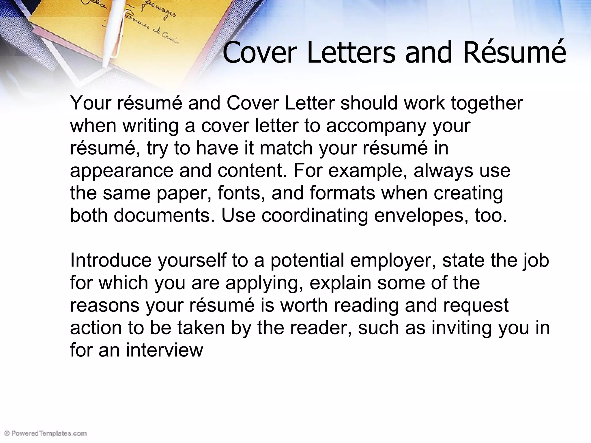 Cover Letters and R ésumé   Your résumé and Cover Letter should work together when writing a cover letter to accompany your résumé, try to have it match your résumé in appearance and content. For example, always use the same paper, fonts, and formats when creating both documents. Use coordinating envelopes, too. Introduce yourself to a potential employer, state the job for which you are applying, explain some of the reasons your résumé is worth reading and request action to be taken by the reader, such as inviting you in for an interview 