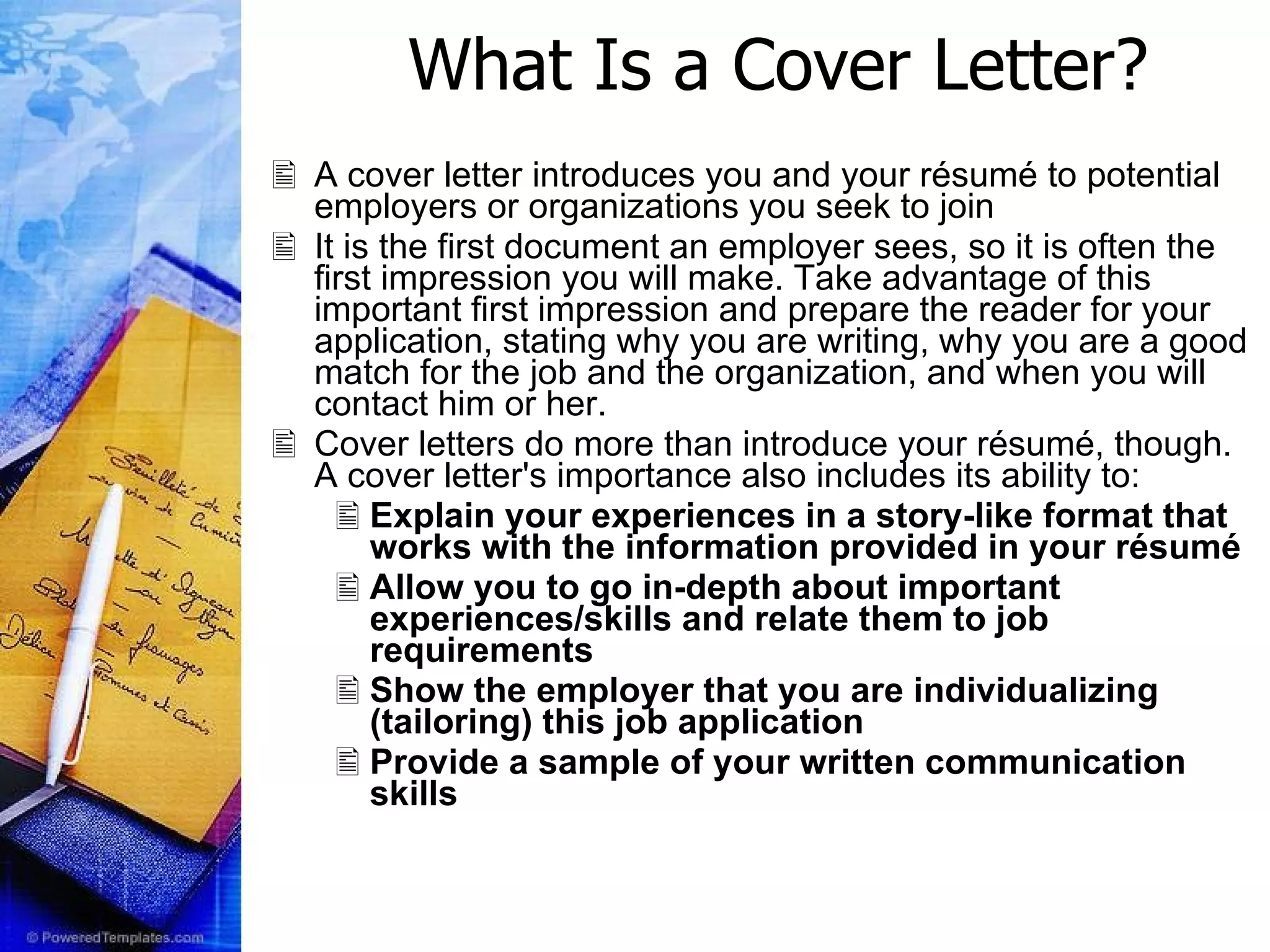 What Is a Cover Letter? A cover letter introduces you and your résumé to potential employers or organizations you seek to join  It is the first document an employer sees, so it is often the first impression you will make. Take advantage of this important first impression and prepare the reader for your application, stating why you are writing, why you are a good match for the job and the organization, and when you will contact him or her. Cover letters do more than introduce your résumé, though. A cover letter's importance also includes its ability to: Explain your experiences in a story-like format that works with the information provided in your résumé  Allow you to go in-depth about important experiences/skills and relate them to job requirements  Show the employer that you are individualizing (tailoring) this job application  Provide a sample of your written communication skills 