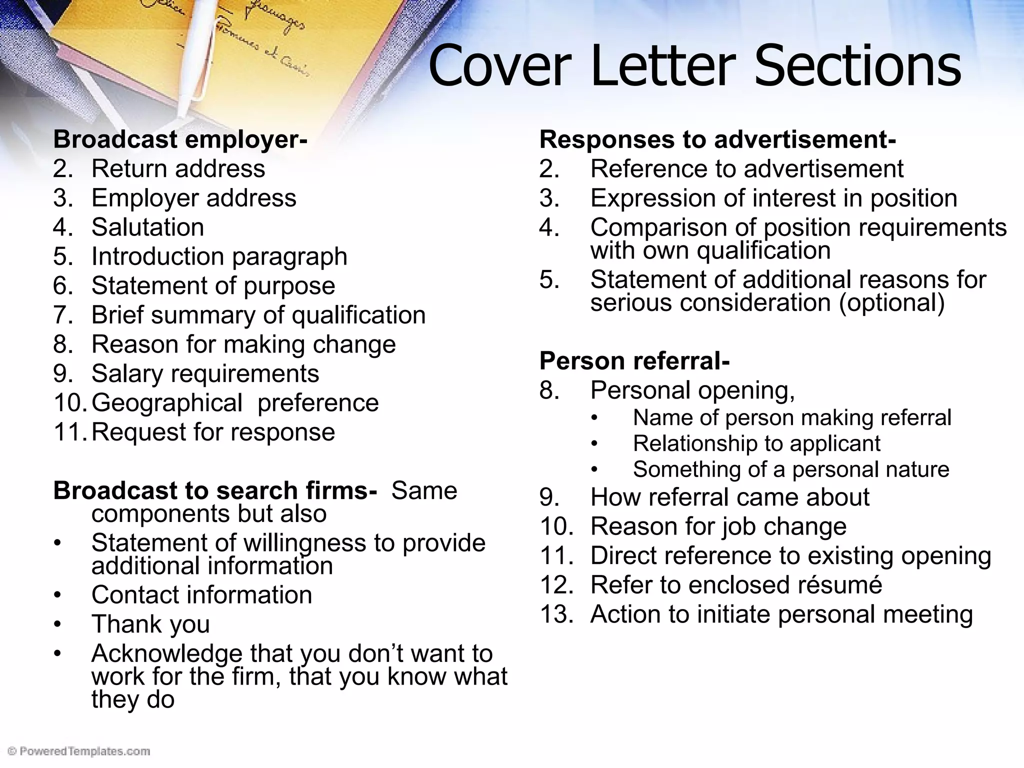 Cover Letter Sections Broadcast employer-  Return address Employer address Salutation  Introduction paragraph Statement of purpose Brief summary of qualification Reason for making change Salary requirements Geographical  preference Request for response Broadcast to search firms-   Same components but also  Statement of willingness to provide additional information  Contact information Thank you Acknowledge that you don’t want to work for the firm, that you know what they do Responses to advertisement-   Reference to advertisement Expression of interest in position Comparison of position requirements with own qualification Statement of additional reasons for serious consideration (optional) Person referral-   Personal opening, Name of person making referral Relationship to applicant Something of a personal nature How referral came about  Reason for job change Direct reference to existing opening Refer to enclosed résumé Action to initiate personal meeting 