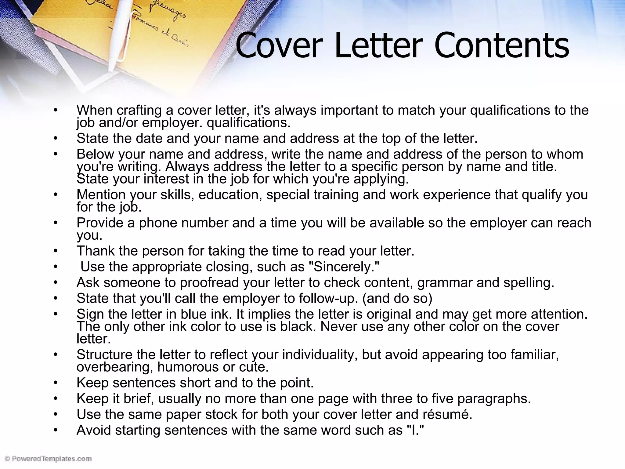 Cover Letter Contents When crafting a cover letter, it's always important to match your qualifications to the job and/or employer. qualifications.  State the date and your name and address at the top of the letter.  Below your name and address, write the name and address of the person to whom you're writing. Always address the letter to a specific person by name and title. State your interest in the job for which you're applying.  Mention your skills, education, special training and work experience that qualify you for the job.  Provide a phone number and a time you will be available so the employer can reach you.  Thank the person for taking the time to read your letter.    Use the appropriate closing, such as &quot;Sincerely.&quot;  Ask someone to proofread your letter to check content, grammar and spelling.  State that you'll call the employer to follow-up. (and do so) Sign the letter in blue ink. It implies the letter is original and may get more attention. The only other ink color to use is black. Never use any other color on the cover letter.  Structure the letter to reflect your individuality, but avoid appearing too familiar, overbearing, humorous or cute.  Keep sentences short and to the point.  Keep it brief, usually no more than one page with three to five paragraphs.  Use the same paper stock for both your cover letter and résumé.  Avoid starting sentences with the same word such as &quot;I.&quot;  