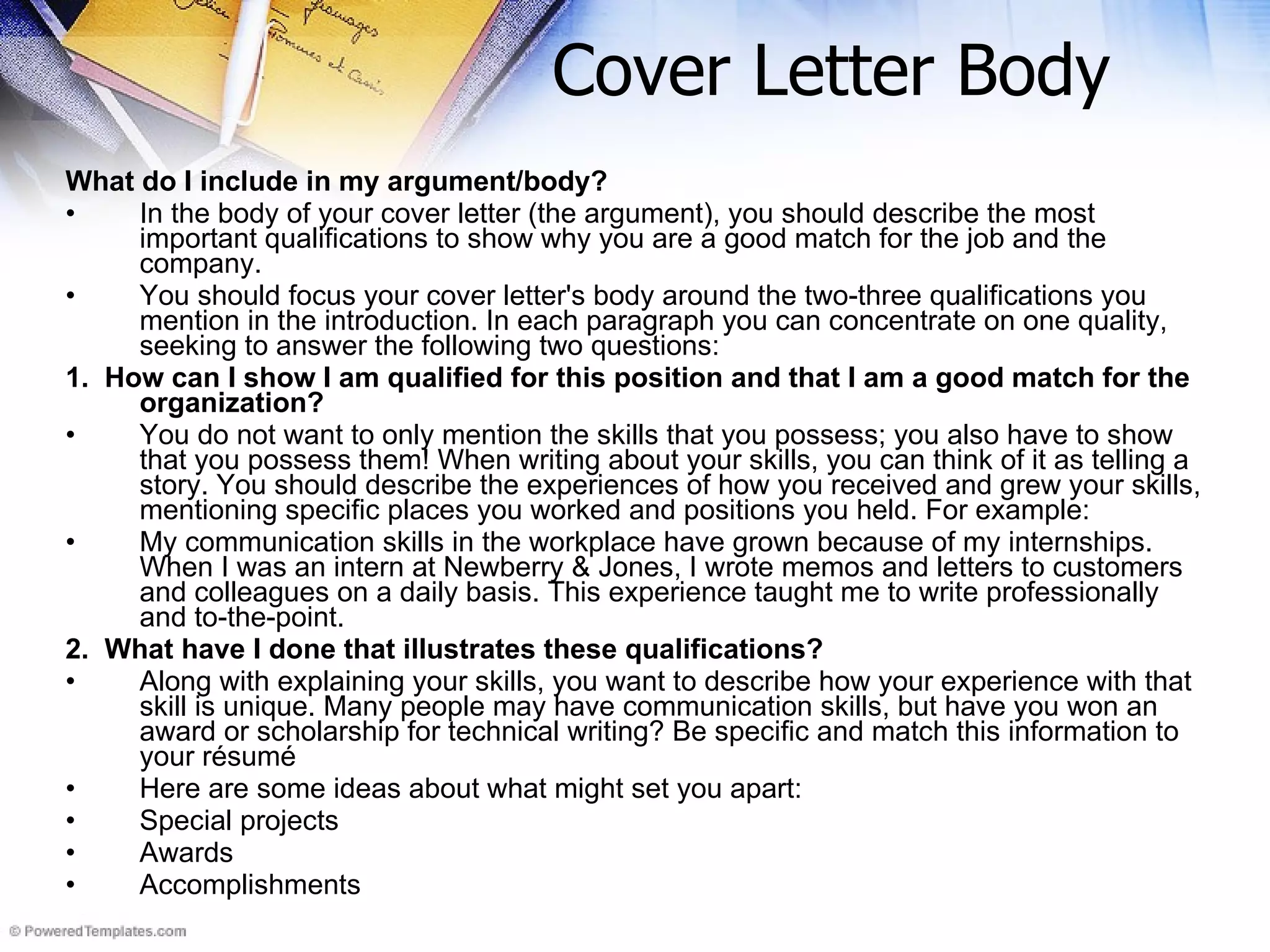 Cover Letter Body What do I include in my argument/body? In the body of your cover letter (the argument), you should describe the most important qualifications to show why you are a good match for the job and the company. You should focus your cover letter's body around the two-three qualifications you mention in the introduction. In each paragraph you can concentrate on one quality, seeking to answer the following two questions: 1.  How can I show I am qualified for this position and that I am a good match for the organization? You do not want to only mention the skills that you possess; you also have to show that you possess them! When writing about your skills, you can think of it as telling a story. You should describe the experiences of how you received and grew your skills, mentioning specific places you worked and positions you held. For example: My communication skills in the workplace have grown because of my internships. When I was an intern at Newberry & Jones, I wrote memos and letters to customers and colleagues on a daily basis. This experience taught me to write professionally and to-the-point. 2.  What have I done that illustrates these qualifications? Along with explaining your skills, you want to describe how your experience with that skill is unique. Many people may have communication skills, but have you won an award or scholarship for technical writing? Be specific and match this information to your résumé Here are some ideas about what might set you apart: Special projects  Awards  Accomplishments  