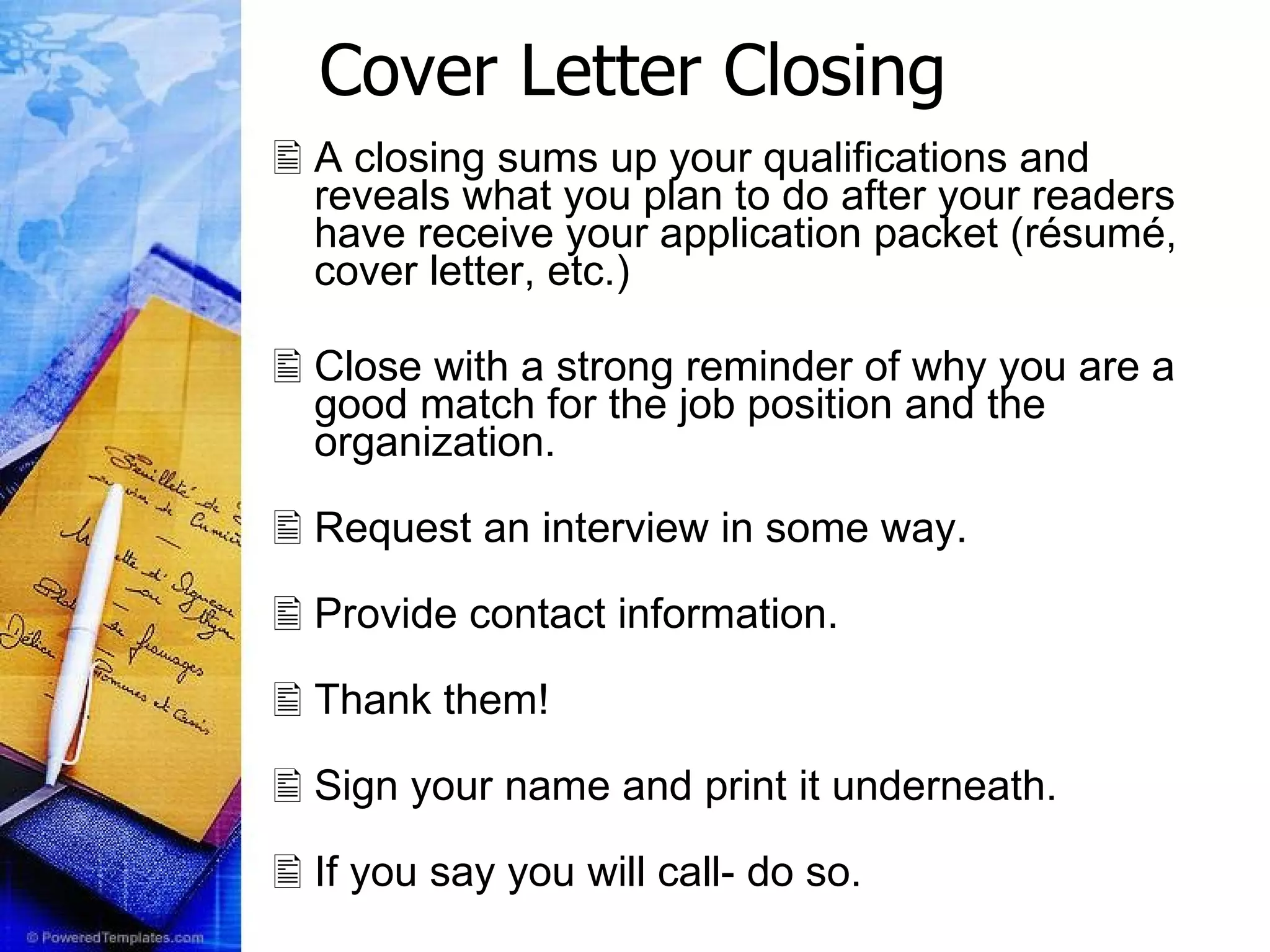 Cover Letter Closing A closing sums up your qualifications and reveals what you plan to do after your readers have receive your application packet (résumé, cover letter, etc.) Close with a strong reminder of why you are a good match for the job position and the organization.  Request an interview in some way.   Provide contact information.   Thank them!  Sign your name and print it underneath. If you say you will call- do so. 