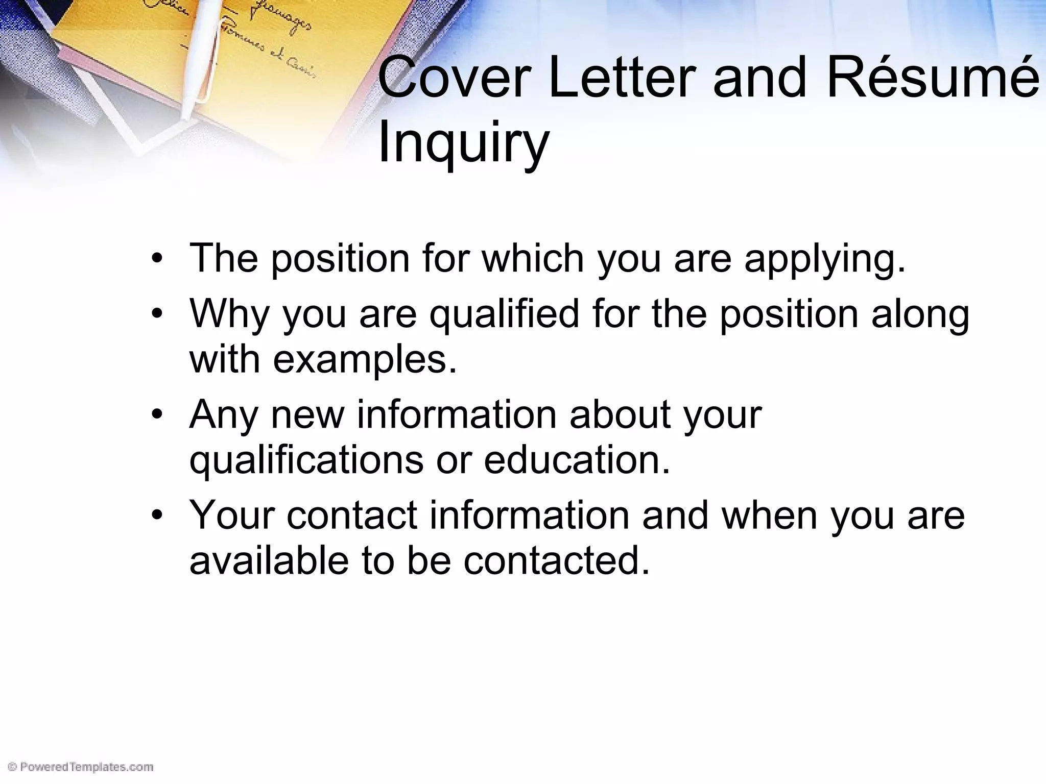 Cover Letter and R é sum é Inquiry The position for which you are applying.  Why you are qualified for the position along with examples. Any new information about your qualifications or education. Your contact information and when you are available to be contacted.  