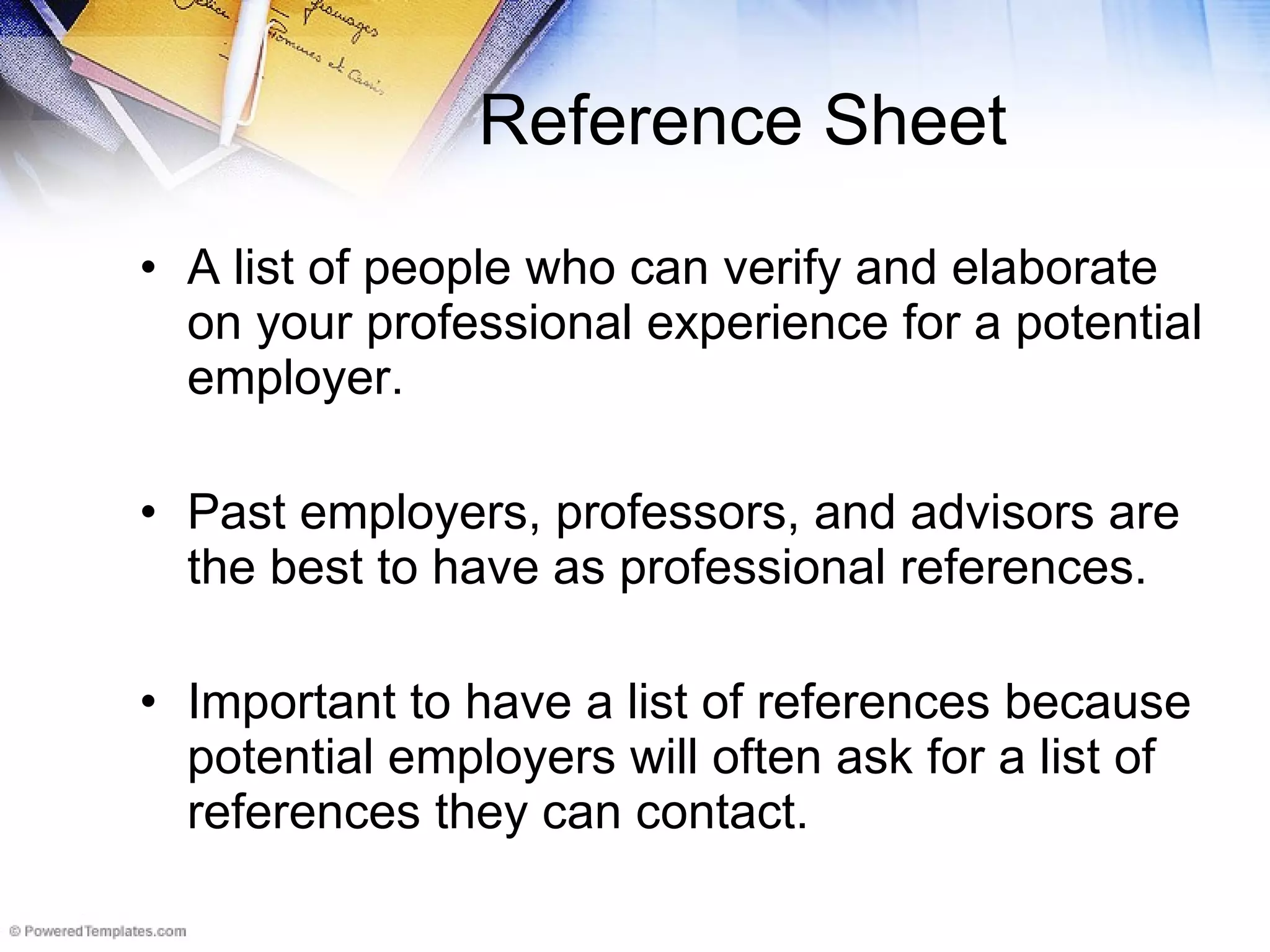 Reference Sheet A list of people who can verify and elaborate on your professional experience for a potential employer. Past employers, professors, and advisors are the best to have as professional references. Important to have a list of references because potential employers will often ask for a list of references they can contact. 