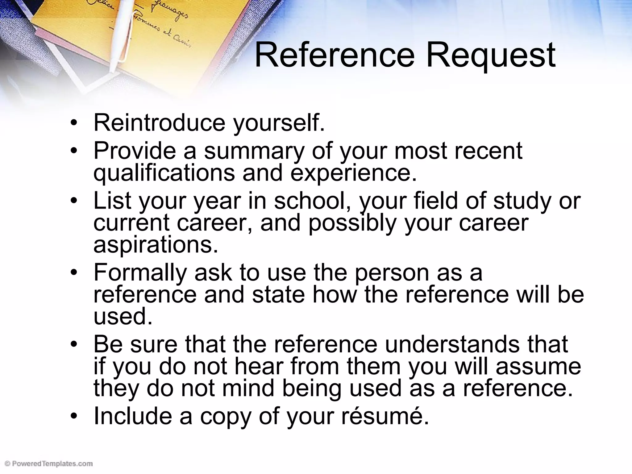 Reference Request Reintroduce yourself.  Provide a summary of your most recent qualifications and experience.  List your year in school, your field of study or current career, and possibly your career aspirations.  Formally ask to use the person as a reference and state how the reference will be used.  Be sure that the reference understands that if you do not hear from them you will assume they do not mind being used as a reference.  Include a copy of your résumé.  