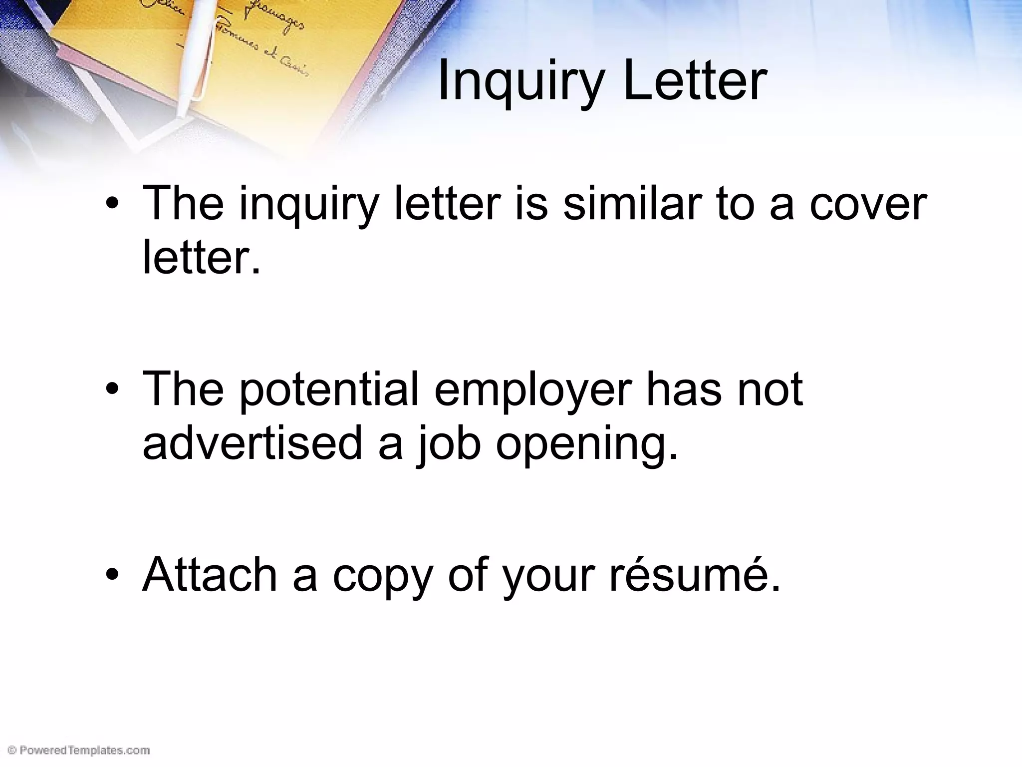 Inquiry Letter The inquiry letter is similar to a cover letter.  The potential employer has not advertised a job opening. Attach a copy of your r é sum é. 