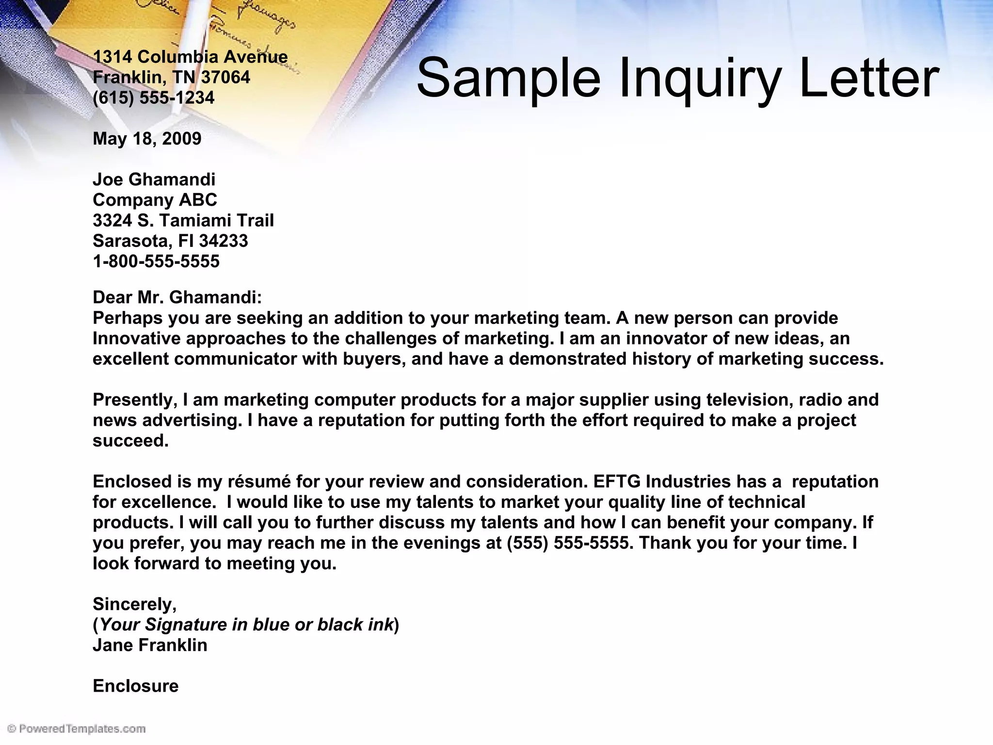 Sample Inquiry Letter 1314 Columbia Avenue Franklin, TN 37064 (615) 555-1234 May 18, 2009 Joe Ghamandi Company ABC 3324 S. Tamiami Trail Sarasota, Fl 34233 1-800-555-5555 Dear Mr. Ghamandi: Perhaps you are seeking an addition to your marketing team. A new person can provide  Innovative approaches to the challenges of marketing. I am an innovator of new ideas, an  excellent communicator with buyers, and have a demonstrated history of marketing success. Presently, I am marketing computer products for a major supplier using television, radio and  news advertising. I have a reputation for putting forth the effort required to make a project  succeed. Enclosed is my résumé for your review and consideration. EFTG Industries has a  reputation for excellence.  I would like to use my talents to market your quality line of technical  products. I will call you to further discuss my talents and how I can benefit your company. If  you prefer, you may reach me in the evenings at (555) 555-5555. Thank you for your time. I  look forward to meeting you. Sincerely, ( Your Signature in blue or black ink ) Jane Franklin Enclosure 