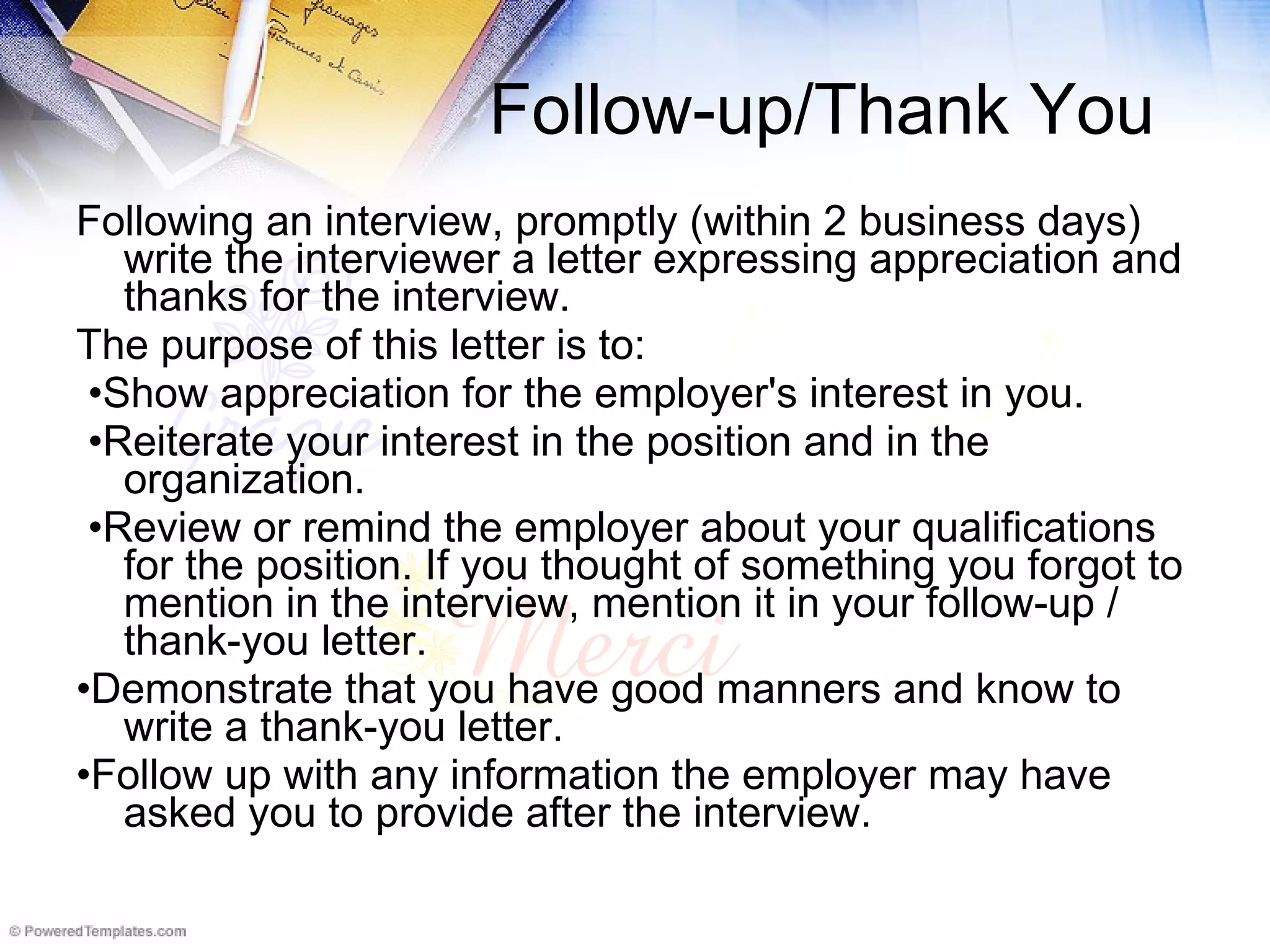 Follow-up/Thank You Following an interview, promptly (within 2 business days) write the interviewer a letter expressing appreciation and thanks for the interview.   The purpose of this letter is to: • Show appreciation for the employer's interest in you. • Reiterate your interest in the position and in the organization. • Review or remind the employer about your qualifications for the position. If you thought of something you forgot to mention in the interview, mention it in your follow-up / thank-you letter. • Demonstrate that you have good manners and know to write a thank-you letter. • Follow up with any information the employer may have asked you to provide after the interview. 