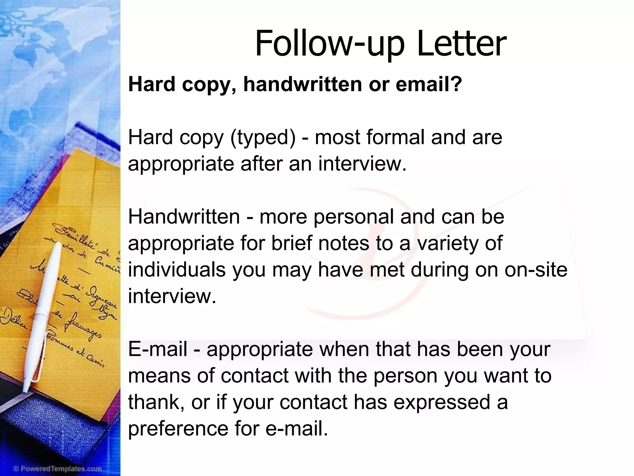 Follow-up Letter Hard copy, handwritten or email? Hard copy (typed) - most formal and are  appropriate after an interview.  Handwritten - more personal and can be appropriate for brief notes to a variety of  individuals you may have met during on on-site interview.  E-mail - appropriate when that has been your  means of contact with the person you want to  thank, or if your contact has expressed a preference for e-mail. 