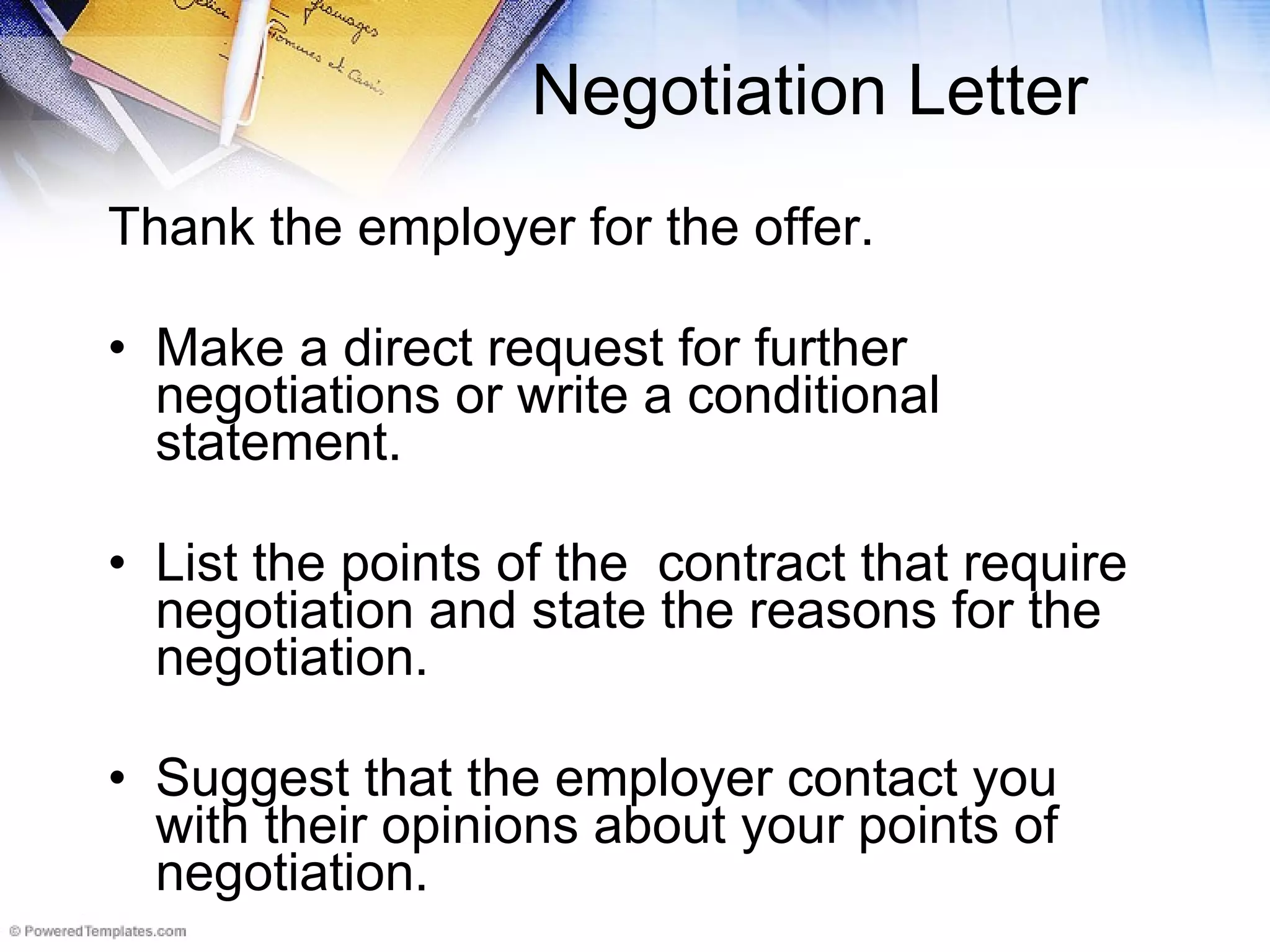 Negotiation Letter Thank the employer for the offer.  Make a direct request for further negotiations or write a conditional statement.  List the points of the  contract that require negotiation and state the reasons for the negotiation.  Suggest that the employer contact you with their opinions about your points of negotiation.  