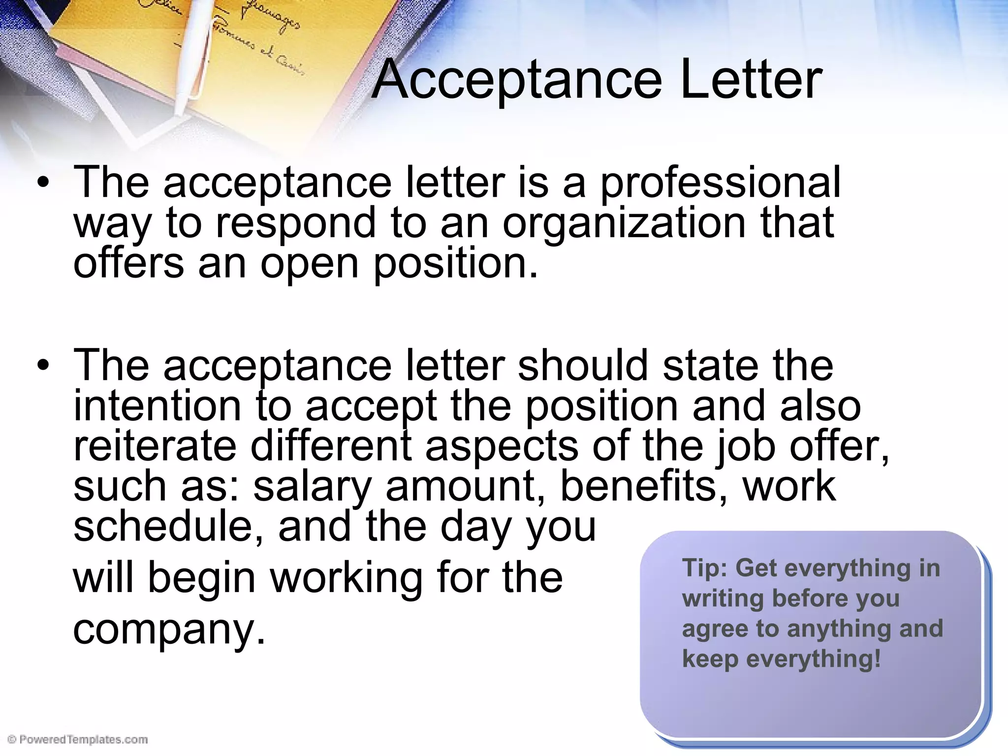 Acceptance Letter The acceptance letter is a professional way to respond to an organization that offers an open position.  The acceptance letter should state the intention to accept the position and also reiterate different aspects of the job offer, such as: salary amount, benefits, work schedule, and the day you  will begin working for the  company.   Tip: Get everything in writing before you agree to anything and keep everything! 