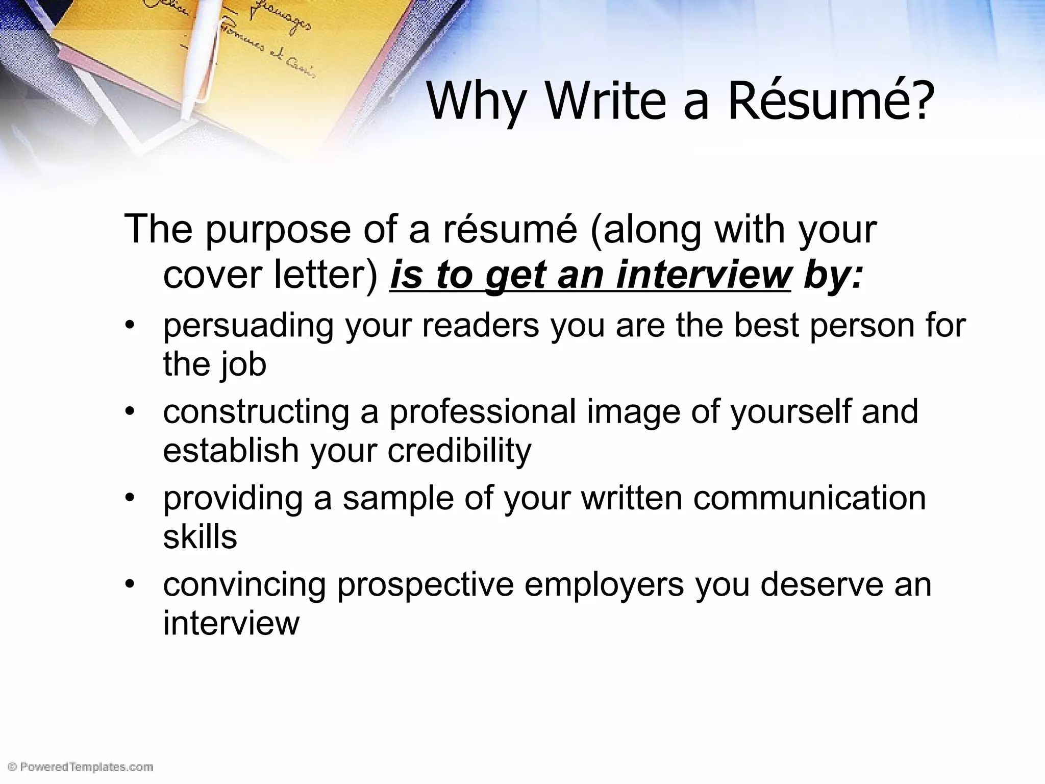Why Write a R é sum é ?   The purpose of a résumé (along with your cover letter)  is to get an interview  by: persuading your readers you are the best person for the job constructing a professional image of yourself and establish your credibility providing a sample of your written communication skills convincing prospective employers you deserve an interview 