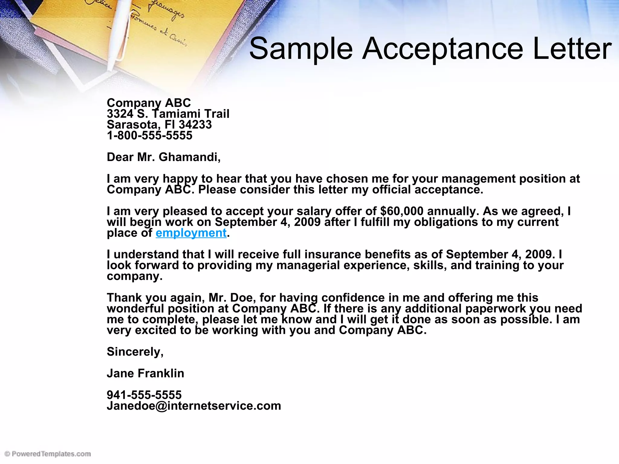 Sample Acceptance Letter Company ABC 3324 S. Tamiami Trail Sarasota, Fl 34233 1-800-555-5555 Dear Mr. Ghamandi, I am very happy to hear that you have chosen me for your management position at Company ABC. Please consider this letter my official acceptance.  I am very pleased to accept your salary offer of $60,000 annually. As we agreed, I will begin work on September 4, 2009 after I fulfill my obligations to my current place of  employment .  I understand that I will receive full insurance benefits as of September 4, 2009. I look forward to providing my managerial experience, skills, and training to your company.  Thank you again, Mr. Doe, for having confidence in me and offering me this wonderful position at Company ABC. If there is any additional paperwork you need me to complete, please let me know and I will get it done as soon as possible. I am very excited to be working with you and Company ABC. Sincerely,  Jane Franklin 941-555-5555 [email_address] 