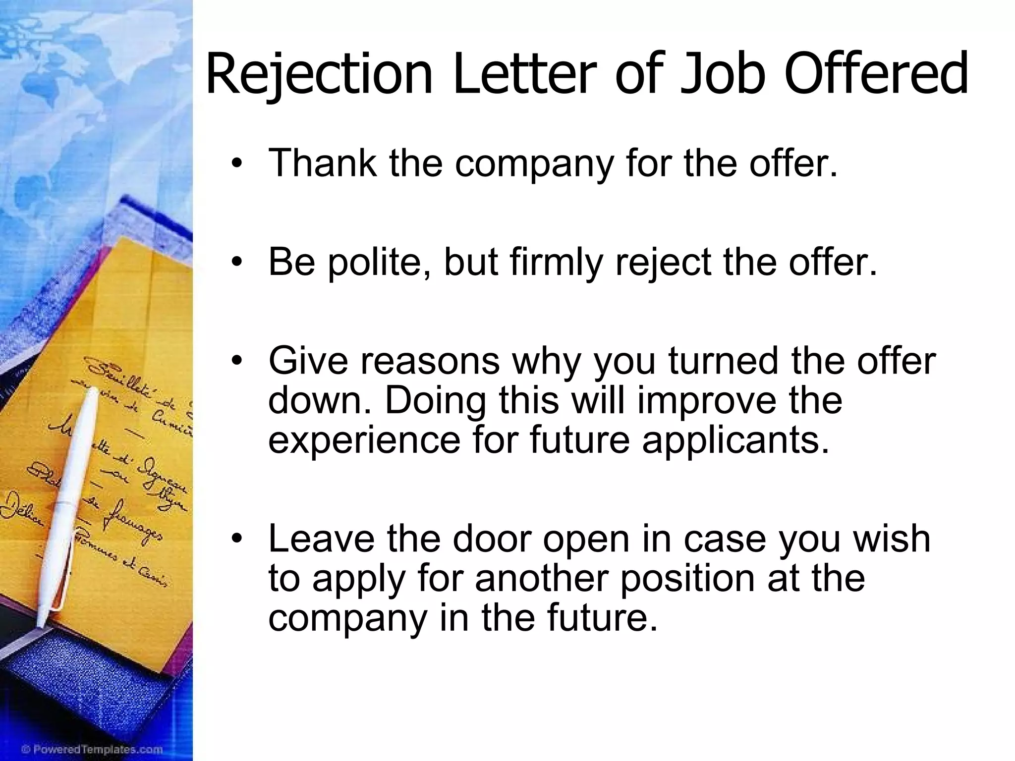 Rejection Letter of Job Offered Thank the company for the offer.  Be polite, but firmly reject the offer.  Give reasons why you turned the offer down. Doing this will improve the experience for future applicants.  Leave the door open in case you wish to apply for another position at the company in the future.  