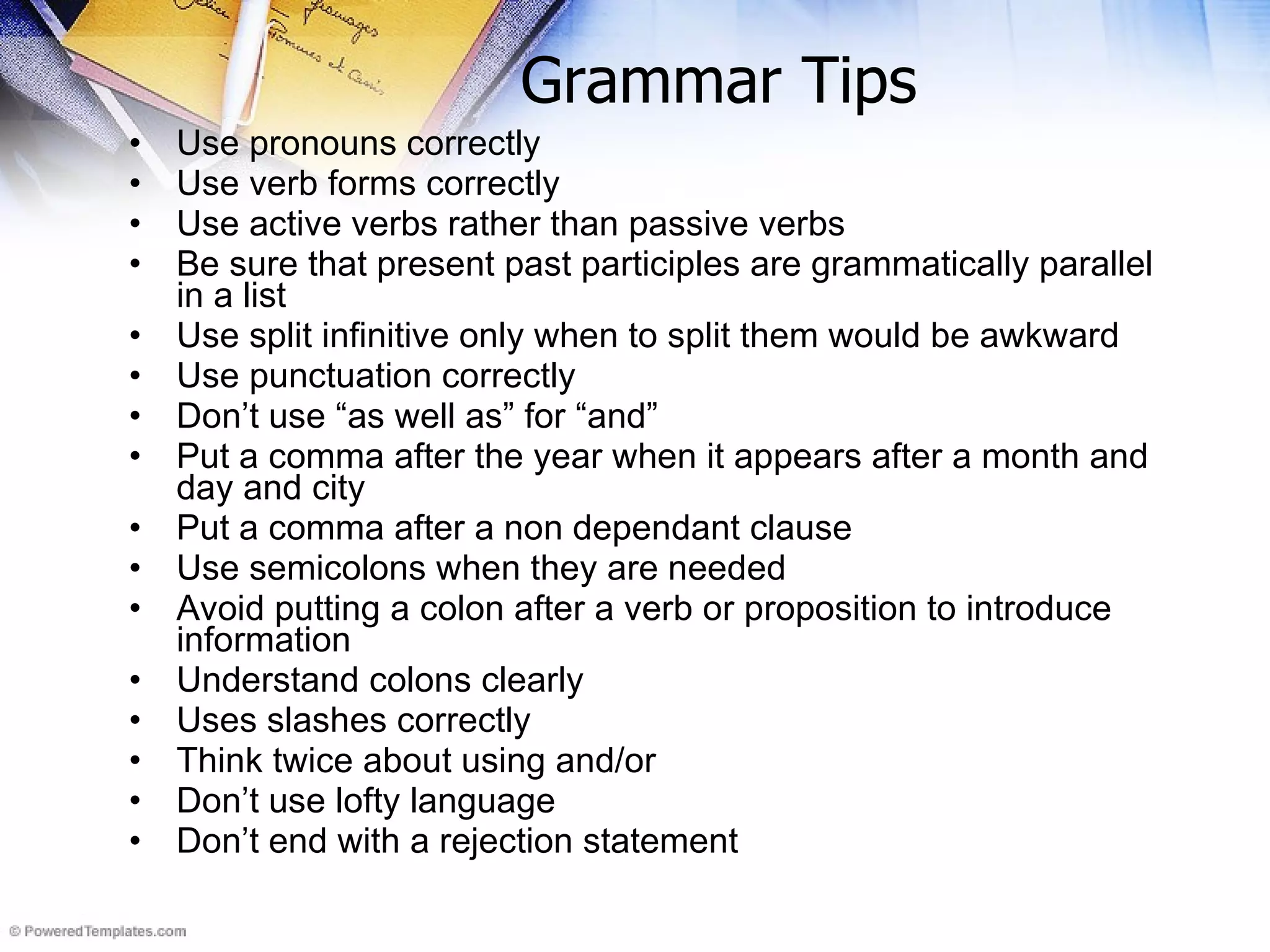 Grammar Tips Use pronouns correctly Use verb forms correctly Use active verbs rather than passive verbs Be sure that present past participles are grammatically parallel in a list Use split infinitive only when to split them would be awkward Use punctuation correctly Don’t use “as well as” for “and” Put a comma after the year when it appears after a month and day and city  Put a comma after a non dependant clause Use semicolons when they are needed Avoid putting a colon after a verb or proposition to introduce information Understand colons clearly Uses slashes correctly Think twice about using and/or Don’t use lofty language Don’t end with a rejection statement 