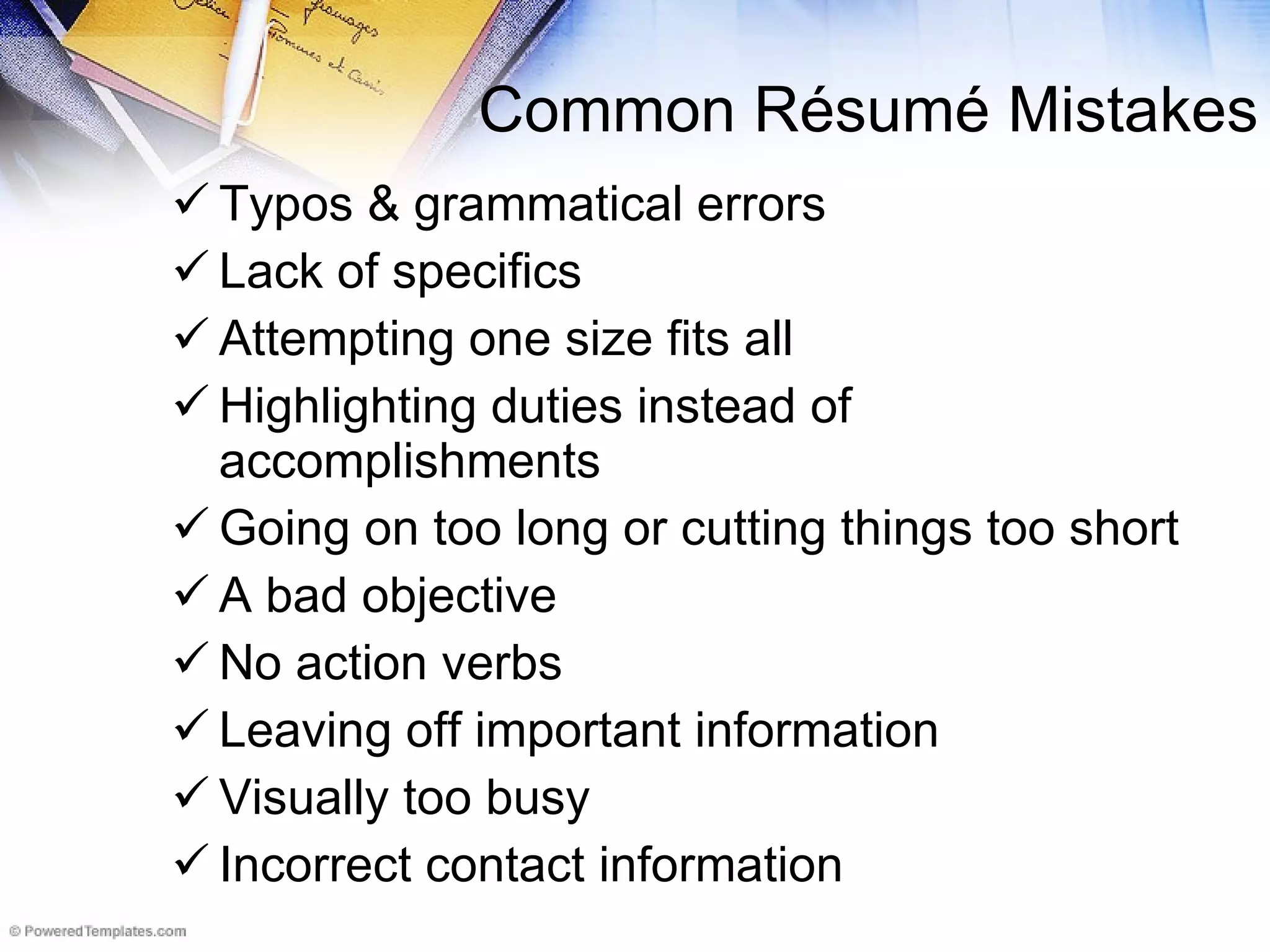 Common R é sum é Mistakes Typos & grammatical errors Lack of specifics Attempting one size fits all Highlighting duties instead of accomplishments Going on too long or cutting things too short A bad objective No action verbs Leaving off important information Visually too busy Incorrect contact information 