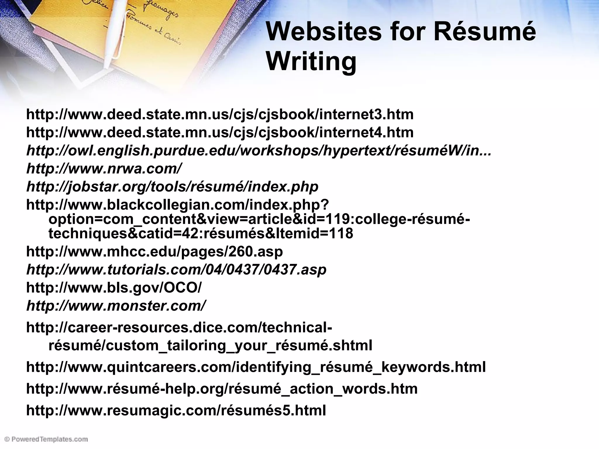 Websites for Résumé Writing http://www.deed.state.mn.us/cjs/cjsbook/internet3.htm http://www.deed.state.mn.us/cjs/cjsbook/internet4.htm http://owl.english.purdue.edu/workshops/hypertext/résuméW/in... http://www.nrwa.com/ http://jobstar.org/tools/résumé/index.php http://www.blackcollegian.com/index.php?option=com_content&view=article&id=119:college-résumé-techniques&catid=42:résumés&Itemid=118 http://www.mhcc.edu/pages/260.asp http://www.tutorials.com/04/0437/0437.asp http://www.bls.gov/OCO/ http://www.monster.com/ http://career-resources.dice.com/technical-résumé/custom_tailoring_your_résumé.shtml http://www.quintcareers.com/identifying_résumé_keywords.html http://www.résumé-help.org/résumé_action_words.htm http://www.resumagic.com/résumés5.html 