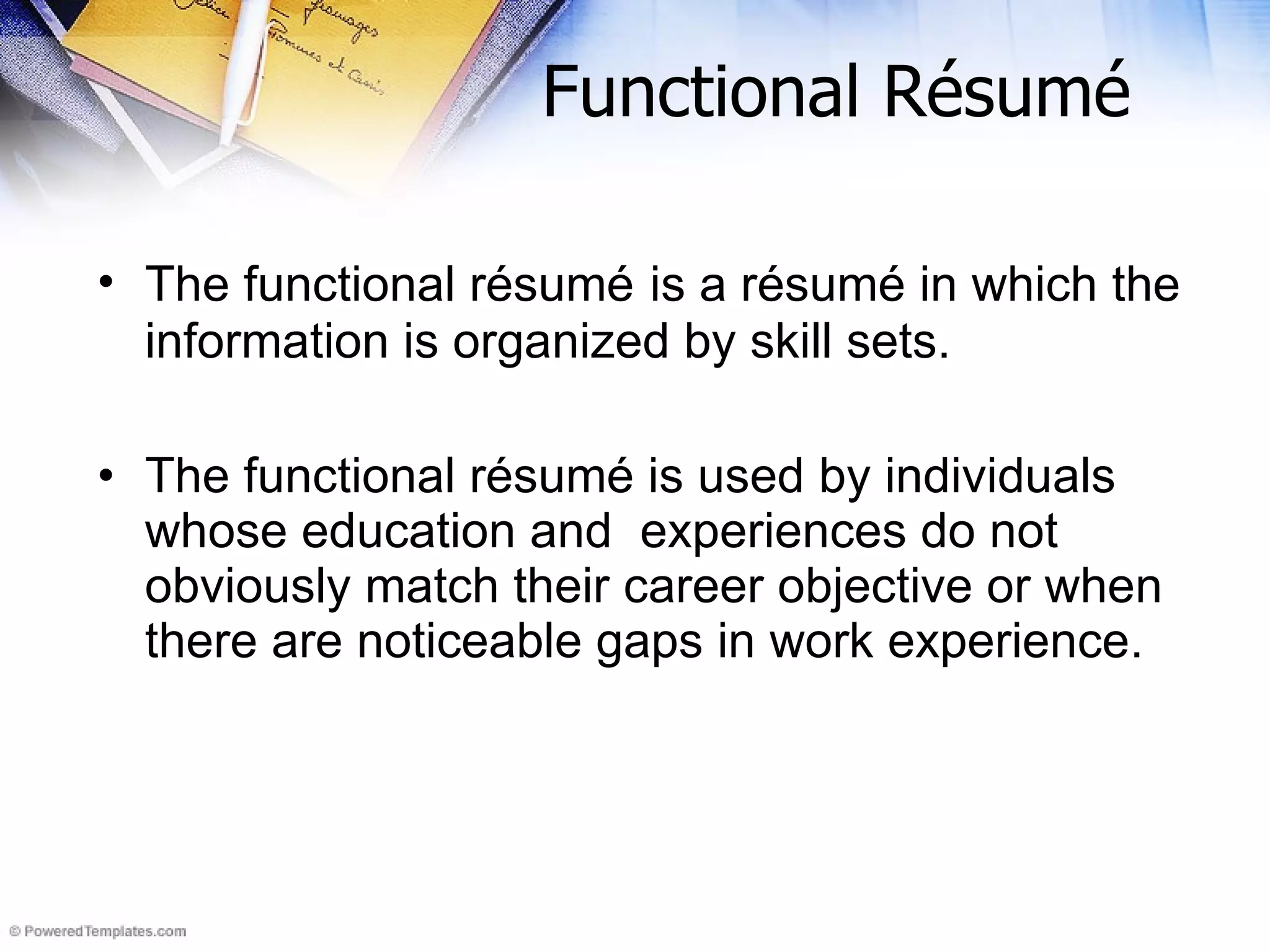Functional Résumé The functional r ésumé   is a  r ésumé in which the information is organized by skill sets.  The functional r ésumé is used by individuals whose education and  experiences do not obviously match their career objective or when there are noticeable gaps in work experience. 