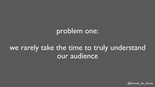 @hannah_bo_banna
problem one:
we rarely take the time to truly understand
our audience
 