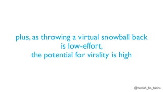 @hannah_bo_banna
plus, as throwing a virtual snowball back
is low-effort,
the potential for virality is high
 