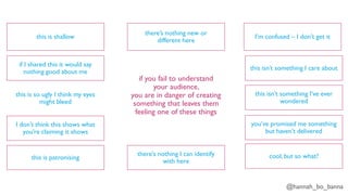 @hannah_bo_banna
if you fail to understand
your audience,
you are in danger of creating
something that leaves them
feeling one of these things
this is shallow
if I shared this it would say
nothing good about me
this is so ugly I think my eyes
might bleed
I don’t think this shows what
you’re claiming it shows
this is patronising
there’s nothing I can identify
with here
there’s nothing new or
different here
I’m confused – I don’t get it
this isn’t something I care about
this isn’t something I’ve ever
wondered
you’ve promised me something
but haven’t delivered
cool, but so what?
 
