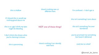 @hannah_bo_banna
NOT one of these things!
this is shallow
if I shared this it would say
nothing good about me
this is so ugly I think my eyes
might be bleeding
I don’t think this shows what
you’re claiming it shows
this is patronising
there’s nothing I can identify
with here
there’s nothing new or
different here
I’m confused – I don’t get it
this isn’t something I care about
this isn’t something I’ve ever
wondered
you’ve promised me something
but haven’t delivered
cool, but so what?
 