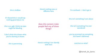 @hannah_bo_banna
does this content make
people feel any of these
things?
this is shallow
if I shared this it would say
nothing good about me
this is so ugly I think my eyes
might be bleeding
I don’t think this shows what
you’re claiming it shows
this is patronising
there’s nothing I can identify
with here
there’s nothing new or
different here
I’m confused – I don’t get it
this isn’t something I care about
this isn’t something I’ve ever
wondered
you’ve promised me something
but haven’t delivered
cool, but so what?
 