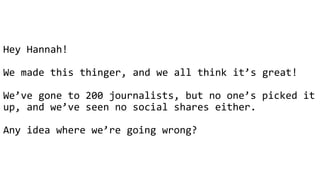 @hannah_bo_banna
Hey Hannah!
We made this thinger, and we all think it’s great!
We’ve gone to 200 journalists, but no one’s picked it
up, and we’ve seen no social shares either.
Any idea where we’re going wrong?
 