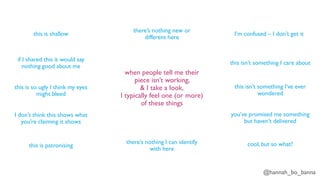 @hannah_bo_banna
when people tell me their
piece isn’t working,
& I take a look,
I typically feel one (or more)
of these things
this is shallow
if I shared this it would say
nothing good about me
this is so ugly I think my eyes
might bleed
I don’t think this shows what
you’re claiming it shows
this is patronising
there’s nothing I can identify
with here
there’s nothing new or
different here
I’m confused – I don’t get it
this isn’t something I care about
this isn’t something I’ve ever
wondered
you’ve promised me something
but haven’t delivered
cool, but so what?
 