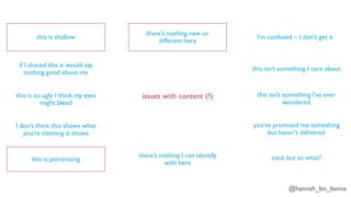 @hannah_bo_banna
issues with content (?)
this is shallow
if I shared this it would say
nothing good about me
this is so ugly I think my eyes
might bleed
I don’t think this shows what
you’re claiming it shows
this is patronising
there’s nothing I can identify
with here
there’s nothing new or
different here
I’m confused – I don’t get it
this isn’t something I care about
this isn’t something I’ve ever
wondered
you’ve promised me something
but haven’t delivered
cool, but so what?
 