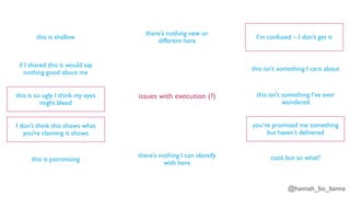 @hannah_bo_banna
issues with execution (?)
this is shallow
if I shared this it would say
nothing good about me
this is so ugly I think my eyes
might bleed
I don’t think this shows what
you’re claiming it shows
this is patronising
there’s nothing I can identify
with here
there’s nothing new or
different here
I’m confused – I don’t get it
this isn’t something I care about
this isn’t something I’ve ever
wondered
you’ve promised me something
but haven’t delivered
cool, but so what?
 
