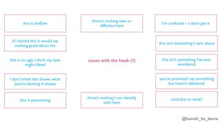 @hannah_bo_banna
issues with the hook (?)
this is shallow
if I shared this it would say
nothing good about me
this is so ugly I think my eyes
might bleed
I don’t think this shows what
you’re claiming it shows
this is patronising
there’s nothing I can identify
with here
there’s nothing new or
different here
I’m confused – I don’t get it
this isn’t something I care about
this isn’t something I’ve ever
wondered
you’ve promised me something
but haven’t delivered
cool, but so what?
 
