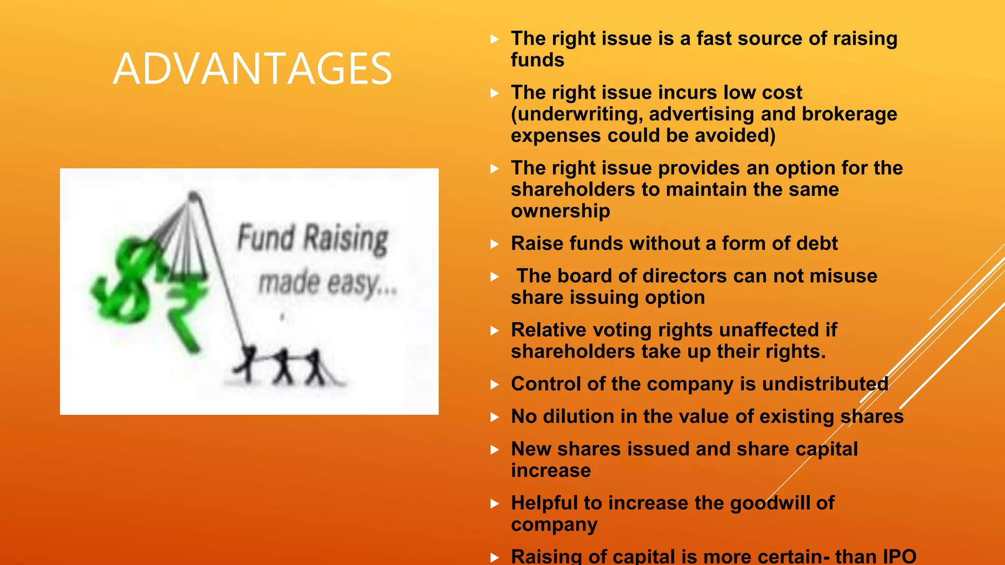 ADVANTAGES
 The right issue is a fast source of raising
funds
 The right issue incurs low cost
(underwriting, advertising and brokerage
expenses could be avoided)
 The right issue provides an option for the
shareholders to maintain the same
ownership
 Raise funds without a form of debt
 The board of directors can not misuse
share issuing option
 Relative voting rights unaffected if
shareholders take up their rights.
 Control of the company is undistributed
 No dilution in the value of existing shares
 New shares issued and share capital
increase
 Helpful to increase the goodwill of
company
 Raising of capital is more certain- than IPO
 