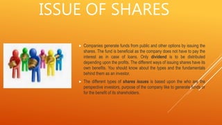 ISSUE OF SHARES
 Companies generate funds from public and other options by issuing the
shares. The fund is beneficial as the company does not have to pay the
interest as in case of loans. Only dividend is to be distributed
depending upon the profits. The different ways of issuing shares have its
own benefits. You should know about the types and the fundamentals
behind them as an investor.
 The different types of shares issues is based upon the who are the
perspective investors, purpose of the company like to generate funds or
for the benefit of its shareholders.
 