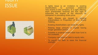RIGHT
ISSUE A rights issue is an invitation to existing
shareholders to purchase additional
new shares in the company. In a right offering,
each shareholder receives the first right to
subscribe the shares at the discount as
compared to prevailing share price.
• Right Shares are issued to existing
shareholders in Proportion of their Equity
Holding.
• Existing shareholders can trade the rights.
• Raising large amount of capital having
longer gestation period.
• Suitable in projects where debt/ loan fund is
not available.
• Company can improve debt to equity ratio.
• To payoff the debt to ease the financial
strength.
 