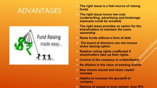 ADVANTAGES
 The right issue is a fast source of raising
funds
 The right issue incurs low cost
(underwriting, advertising and brokerage
expenses could be avoided)
 The right issue provides an option for the
shareholders to maintain the same
ownership
 Raise funds without a form of debt
 The board of directors can not misuse
share issuing option
 Relative voting rights unaffected if
shareholders take up their rights.
 Control of the company is undistributed
 No dilution in the value of existing shares
 New shares issued and share capital
increase
 Helpful to increase the goodwill of
company
 Raising of capital is more certain- than IPO
 