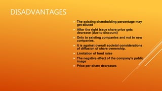 DISADVANTAGES
 The existing shareholding percentage may
get diluted
 After the right issue share price gets
decrease (due to discount)
 Only to existing companies and not to new
companies.
 It is against overall societal considerations
of diffusion of share ownership.
 Limitation of fund raise
 The negative effect of the company’s public
image
 Price per share decreases
 